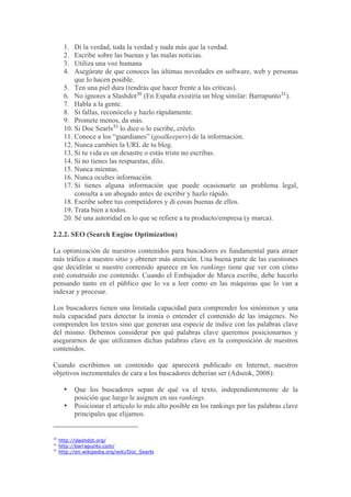 1.  Di la verdad, toda la verdad y nada más que la verdad.
       2.  Escribe sobre las buenas y las malas noticias.
       3.  Utiliza una voz humana
       4.  Asegúrate de que conoces las últimas novedades en software, web y personas
           que lo hacen posible.
       5. Ten una piel dura (tendrás que hacer frente a las críticas).
       6. No ignores a Slashdot30 (En España existiría un blog similar: Barrapunto31).
       7. Habla a la gente.
       8. Si fallas, reconócelo y hazlo rápidamente.
       9. Promete menos, da más.
       10. Si Doc Searls32 lo dice o lo escribe, créelo.
       11. Conoce a los “guardianes” (goalkeepers) de la información.
       12. Nunca cambies la URL de tu blog.
       13. Si tu vida es un desastre o estás triste no escribas.
       14. Si no tienes las respuestas, dilo.
       15. Nunca mientas.
       16. Nunca ocultes información.
       17. Si tienes alguna información que puede ocasionarte un problema legal,
           consulta a un abogado antes de escribir y hazlo rápido.
       18. Escribe sobre tus competidores y dí cosas buenas de ellos.
       19. Trata bien a todos.
       20. Sé una autoridad en lo que se refiere a tu producto/empresa (y marca).

2.2.2. SEO (Search Engine Optimization)

La optimización de nuestros contenidos para buscadores es fundamental para atraer
más tráfico a nuestro sitio y obtener más atención. Una buena parte de las cuestiones
que decidirán si nuestro contenido aparece en los rankings tiene que ver con cómo
esté construido ese contenido. Cuando el Embajador de Marca escribe, debe hacerlo
pensando tanto en el público que lo va a leer como en las máquinas que lo van a
indexar y procesar.

Los buscadores tienen una limitada capacidad para comprender los sinónimos y una
nula capacidad para detectar la ironía o entender el contenido de las imágenes. No
comprenden los textos sino que generan una especie de índice con las palabras clave
del mismo. Debemos considerar por qué palabras clave queremos posicionarnos y
asegurarnos de que utilizamos dichas palabras clave en la composición de nuestros
contenidos.

Cuando escribimos un contenido que aparecerá publicado en Internet, nuestros
objetivos incrementales de cara a los buscadores deberían ser (Adseok, 2008):

       •    Que los buscadores sepan de qué va el texto, independientemente de la
            posición que luego le asignen en sus rankings.
       •    Posicionar el artículo lo más alto posible en los rankings por las palabras clave
            principales que elijamos.


30
     http://slashdot.org/
31
     http://barrapunto.com/
32
     http://en.wikipedia.org/wiki/Doc_Searls
 