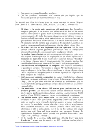 •   Que aparezcan otras palabras clave similares.
       •   Que las posiciones alcanzadas sean estables (lo que implica que los
           buscadores piensen que nuestro contenido es útil).

Para cumplir con ellos, deberíamos tener en cuenta una serie de puntos (Adseok,
2008; Orense et al., 2008:116-120; Clark, 2010:18-21; SEOMOZ, 2010:11-22):

       •   El título es la parte más importante del contenido. Los buscadores
           otorgarán gran peso a las palabras que aparezcan en él. Por eso los títulos
           irónicos o muy creativos que no dicen exactamente de que va el contenido son
           contraproducentes. El titular debe estar más cercano al periodismo: resumir lo
           fundamental del contenido y sobre todo contener los términos clave por los
           que queremos posicionar nuestro artículo. Los títulos deben ser cortos (unos
           70 caracteres será lo máximo que aparezca en los resultados), contener las
           palabras clave cerca del inicio de los mismos e incitar a hacer clic en ellos.
       •   El primer párrafo es más importante que los siguientes. Por lo tanto,
           también deberían seguirse principios periodísticos para su composición:
           intentar utilizar todos los términos relevantes en el primer párrafo.
       •   La palabra clave principal que queramos destacar debe aparecer varias veces
           a lo largo de distintos párrafos. La mayor parte de los autores opinan que la
           frecuencia de aparición de una palabra clave (también llamada “densidad”)
           es un factor relevante para el posicionamiento. No obstante, también hay
           coincidencia al afirmar que una repetición excesiva podría ser penalizada.
       •   Los buscadores no comprenden las imágenes. Para clasificar su contenido
           se guiarán por los textos relacionados: la etiqueta ALT (texto alternativo de la
           imagen), el nombre del archivo o los contenidos de la página a la que enlaza.
           Utiliza las palabras clave principales en al menos alguna de las etiquetas ALT
           de las imágenes del contenido.
       •   Los buscadores tampoco comprenden los videos y también los evalúan en
           función de cuestiones periféricas, como el título de los mismos o las etiquetas
           (“tags”) con las que están marcados en Youtube. Es fundamental que los
           videos incrustados en la página tengan un texto de sustitución con las palabras
           clave del video.
       •   Los contenidos cortos tienen dificultades para posicionarse en los
           primeros puestos. Los buscadores quieren ofrecer información relevante y
           útil. Se acepta que los contenidos deberían tener una longitud mínima de 300
           palabras (Clark, 2010:20) para tener buenas oportunidades de posicionarse.
       •   Los enlaces tienen gran importancia. Por una parte, las palabras que
           aparezcan en ellos serán consideradas importantes dentro del texto. Por lo
           tanto, las palabras clave principales deberían aparecer al menos en alguno de
           los enlaces. Por otro lado, cuantos más enlaces tenga el texto a páginas con
           buen contenido relacionado con nuestras palabras clave, más lleno de
           información y útil lo considerarán. Eso sí, no se debe enlazar con ningún
           término que esté fuera del tema principal que queremos destacar. Es
           especialmente importante evitar enlaces con palabras irrelevantes como
           “aquí”, “ver”, “archivo”, “enlace”…
       •   En la medida de lo posible, cada contenido debería tener una meta
           descripción33 propia que lo resumiera en 165 caracteres con las palabras

33
     http://en.wikipedia.org/wiki/Meta_element#The_description_attribute
 