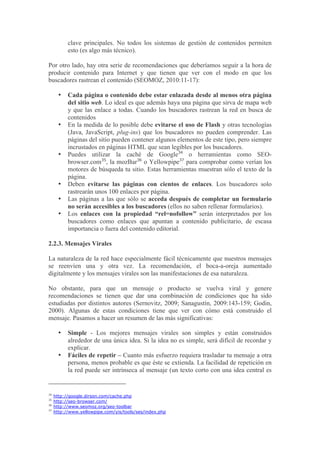 clave principales. No todos los sistemas de gestión de contenidos permiten
           esto (es algo más técnico).

Por otro lado, hay otra serie de recomendaciones que deberíamos seguir a la hora de
producir contenido para Internet y que tienen que ver con el modo en que los
buscadores rastrean el contenido (SEOMOZ, 2010:11-17):

       •   Cada página o contenido debe estar enlazada desde al menos otra página
           del sitio web. Lo ideal es que además haya una página que sirva de mapa web
           y que las enlace a todas. Cuando los buscadores rastrean la red en busca de
           contenidos
       •   En la medida de lo posible debe evitarse el uso de Flash y otras tecnologías
           (Java, JavaScript, plug-ins) que los buscadores no pueden comprender. Las
           páginas del sitio pueden contener algunos elementos de este tipo, pero siempre
           incrustados en páginas HTML que sean legibles por los buscadores.
       •   Puedes utilizar la caché de Google34 o herramientas como SEO-
           browser.com35, la mozBar36 o Yellowpipe37 para comprobar como verían los
           motores de búsqueda tu sitio. Estas herramientas muestran sólo el texto de la
           página.
       •   Deben evitarse las páginas con cientos de enlaces. Los buscadores solo
           rastrearán unos 100 enlaces por página.
       •   Las páginas a las que sólo se acceda después de completar un formulario
           no serán accesibles a los buscadores (ellos no saben rellenar formularios).
       •   Los enlaces con la propiedad “rel=nofollow” serán interpretados por los
           buscadores como enlaces que apuntan a contenido publicitario, de escasa
           importancia o fuera del contenido editorial.

2.2.3. Mensajes Virales

La naturaleza de la red hace especialmente fácil técnicamente que nuestros mensajes
se reenvíen una y otra vez. La recomendación, el boca-a-oreja aumentado
digitalmente y los mensajes virales son las manifestaciones de esa naturaleza.

No obstante, para que un mensaje o producto se vuelva viral y genere
recomendaciones se tienen que dar una combinación de condiciones que ha sido
estudiadas por distintos autores (Sernovitz, 2009; Sanagustín, 2009:143-159; Godin,
2000). Algunas de estas condiciones tiene que ver con cómo está construido el
mensaje. Pasamos a hacer un resumen de las más significativas:

       •   Simple - Los mejores mensajes virales son simples y están construidos
           alrededor de una única idea. Si la idea no es simple, será difícil de recordar y
           explicar.
       •   Fáciles de repetir – Cuanto más esfuerzo requiera trasladar tu mensaje a otra
           persona, menos probable es que éste se extienda. La facilidad de repetición en
           la red puede ser intrínseca al mensaje (un texto corto con una idea central es


34
     http://google.dirson.com/cache.php
35
     http://seo-browser.com/
36
     http://www.seomoz.org/seo-toolbar
37
     http://www.yellowpipe.com/yis/tools/ses/index.php
 