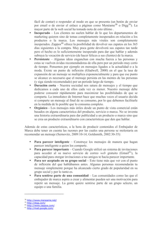 fácil de contar) o responder al modo en que se presenta (un botón de enviar
          por email o de enviar el enlace a páginas como Menéame38 o Digg39). La
          mayor parte de la web social ha tomado nota de esto último .
      •   Inesperado – Los clientes no suelen hablar de lo que los departamentos de
          marketing quieren sino de temas completamente inesperados en relación a los
          productos o la marca. Los mensajes más virales son completamente
          inesperados. Zappos40 ofrece la posibilidad de devolver sus zapatos en los 365
          días siguientes a la compra. Muy poca gente devolverá sus zapatos tan tarde
          pero el hecho es lo suficientemente inesperado para dar que hablar y además
          subraya la vocación de servicio (de hacer felices a sus clientes) de la marca.
      •   Persistente – Algunas ideas enganchan con mucha fuerza a las personas y
          estas se vuelven ávidas recomendadoras de ella pero por un periodo muy corto
          de tiempo. Pensemos por ejemplo en mensajes ligados a la actualidad o a la
          moda. Existe un punto de inflexión (Gladwell, 2000) en el que la tasa de
          expansión de un mensaje se multiplica exponencialmente y para que ese punto
          se alcance es necesario que el mensaje persista en las mentes de las personas
          (y siga siendo recomendado) por un periodo largo de tiempo.
      •   Duración corta – Nuestra sociedad nos satura de mensajes y el tiempo que
          dedicamos a cada uno de ellos cada vez es menor. Nuestro mensaje debe
          poderse consumir rápidamente para maximizar las posibilidades de que se
          comparta. La inmediatez de Internet hace que muchas veces el usuario decida
          si comparte un mensaje al final de su consumo, por lo que debemos facilitarle
          en la medida de lo posible que lo consuma completo.
      •   Orgánico - Los mensajes más útiles desde un punto de vista comercial están
          basados en alguna característica del producto, servicio o marca. No se inventa
          una historia extraordinaria para dar publicidad a un producto o marca sino que
          se crea un producto extraordinario con características que den que hablar.

Además de estas características, a la hora de producir contenidos el Embajador de
Marca debe tener en cuenta las razones por las cuales una persona se molestaría en
recomendar un mensaje (Sernovitz, 2009:10-14; Goldsmith, 2002:30-35):

      •   Para parecer inteligente – Construye los mensajes de manera que hagan
          parecer inteligente a quien los comparte.
      •   Para parecer importante – Cuando Google utilizó un sistema de invitaciones
          para acceder al su nuevo servicio de correo web gratuito (Gmail41), la
          capacidad para otorgar invitaciones a tus amigos te hacía parecer importante.
      •   Para ser aceptado en su grupo social – Esto tiene más que ver con el punto
          de inflexión del que hablábamos antes. Algunas personas recomendarán tu
          mensaje simplemente porque ha alcanzado cierto grado de popularidad en su
          grupo social y por lo tanto es.
      •   Para sentirse parte de una comunidad – Las comunidades como las que el
          embajador de marca aspira a crear y alimentar pueden ser una motivación para
          repetir un mensaje. La gente quiere sentirse parte de un grupo selecto, un
          equipo o una familia.


38
     http://www.meneame.net/
39
     http://digg.com/
40
     http://www.zappos.com/
41
     http://mail.google.com/
 