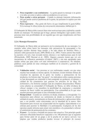 •   Para responder a sus sentimientos – La gente pasará tu mensaje si te quiere
       o te odia, así como si adora u odia tus productos y/o servicios.
   •   Para ayudar a otras personas – Cuando tu mensaje transmite información
       útil que pueda resolver problemas de la gente, las personas lo repiten con más
       facilidad.
   •   Para expresarse – Hay gente ahí fuera a la que simplemente le gusta hablar.
       Si tu mensaje le ofrece temas de conversación interesantes, hablará por ti.

El Embajador de Marca debe conocer bien estas motivaciones para explotarlas cuando
diseñe sus mensajes. Un mensaje que te haga parecer inteligente o que ayude a otras
personas tiene más posibilidades de ser repetido que otro que simplemente esté bien
construido.

2.2.4. Mensajes Persuasivos

El Embajador de Marca debe ser persuasivo en la construcción de sus mensajes. La
cuestión sobre cómo hacer los mensajes más persuasivos ha preocupado a los
psicólogos sociales durante largo tiempo y ha sido objeto de distintos libros y
artículos sobre persuasión (León, 2009; Briñol et al., 2001). Varios autores han traído
la cuestión a la red y han revisado teorías clásicas y sus implicaciones para la red
(Weinschenk, 2009; Boronat et al., 2009). Algunos consejos tienen que ver con
mecanismos de influencia automática (Cialdini, 2007) y son más apropiados para
tiendas online que para sitios web más informativos o corporativos. No obstante,
podemos sacar partido de estas estrategias también en la creación y gestión de la
comunidad:

   •   Validación social – Las personas se ven reafirmadas cuando ven que otras
       muchas han tomado su misma opción. En Internet, existen distintas formas de
       visualizar las opciones de la gente: las reseñas y puntuaciones de los
       productos, los botones tipo “me gusta”, los indicadores sobre cuantas personas
       se han descargado un contenido (o han comprado un producto), el número y
       calidad de los comentarios que generan los artículos en un blog, los
       testimonios y las historias (aunque sean de completos desconocidos). Plantee
       como plantee su comunidad el Embajador de Marca, no debe olvidarse de
       ofrecer siempre a los miembros la posibilidad de expresarse y encontrar
       maneras de hacer visible esa participación. Una comunidad en la que otras
       muchas personas participan es una comunidad atractiva.
   •   Reciprocidad – Cuando nos sentimos en deuda, tendemos a corresponder. Un
       mecanismo para obtener ese sentimiento de deuda en Internet es ofrecer
       utilidad al usuario, normalmente en forma de información o aplicaciones útiles
       que, a ser posible, estén relacionadas con la identidad de la marca. Otro
       mecanismo para invocar esa reciprocidad son los regalos, especialmente si se
       utilizan para premiar la fidelidad o la participación. Cualquiera de las dos
       opciones puede utilizarse para atraer más miembros a la comunidad o reforzar
       el sentimiento de pertenencia de los existentes.
   •   Escasez – Lo escaso o limitado nos parece más atractivo. Este principio puede
       utilizarse ofreciendo beneficios especiales a los 100 primeros que se registren
       para formar parte de un grupo o de la prueba de un nuevo servicio. Las
       páginas que vendan productos pueden invocar el principio de escasez
 