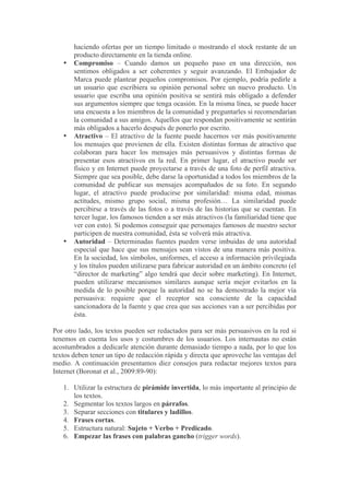 haciendo ofertas por un tiempo limitado o mostrando el stock restante de un
       producto directamente en la tienda online.
   •   Compromiso – Cuando damos un pequeño paso en una dirección, nos
       sentimos obligados a ser coherentes y seguir avanzando. El Embajador de
       Marca puede plantear pequeños compromisos. Por ejemplo, podría pedirle a
       un usuario que escribiera su opinión personal sobre un nuevo producto. Un
       usuario que escriba una opinión positiva se sentirá más obligado a defender
       sus argumentos siempre que tenga ocasión. En la misma línea, se puede hacer
       una encuesta a los miembros de la comunidad y preguntarles si recomendarían
       la comunidad a sus amigos. Aquellos que respondan positivamente se sentirán
       más obligados a hacerlo después de ponerlo por escrito.
   •   Atractivo – El atractivo de la fuente puede hacernos ver más positivamente
       los mensajes que provienen de ella. Existen distintas formas de atractivo que
       colaboran para hacer los mensajes más persuasivos y distintas formas de
       presentar esos atractivos en la red. En primer lugar, el atractivo puede ser
       físico y en Internet puede proyectarse a través de una foto de perfil atractiva.
       Siempre que sea posible, debe darse la oportunidad a todos los miembros de la
       comunidad de publicar sus mensajes acompañados de su foto. En segundo
       lugar, el atractivo puede producirse por similaridad: misma edad, mismas
       actitudes, mismo grupo social, misma profesión… La similaridad puede
       percibirse a través de las fotos o a través de las historias que se cuentan. En
       tercer lugar, los famosos tienden a ser más atractivos (la familiaridad tiene que
       ver con esto). Si podemos conseguir que personajes famosos de nuestro sector
       participen de nuestra comunidad, ésta se volverá más atractiva.
   •   Autoridad – Determinadas fuentes pueden verse imbuidas de una autoridad
       especial que hace que sus mensajes sean vistos de una manera más positiva.
       En la sociedad, los símbolos, uniformes, el acceso a información privilegiada
       y los títulos pueden utilizarse para fabricar autoridad en un ámbito concreto (el
       “director de marketing” algo tendrá que decir sobre marketing). En Internet,
       pueden utilizarse mecanismos similares aunque sería mejor evitarlos en la
       medida de lo posible porque la autoridad no se ha demostrado la mejor vía
       persuasiva: requiere que el receptor sea consciente de la capacidad
       sancionadora de la fuente y que crea que sus acciones van a ser percibidas por
       ésta.

Por otro lado, los textos pueden ser redactados para ser más persuasivos en la red si
tenemos en cuenta los usos y costumbres de los usuarios. Los internautas no están
acostumbrados a dedicarle atención durante demasiado tiempo a nada, por lo que los
textos deben tener un tipo de redacción rápida y directa que aproveche las ventajas del
medio. A continuación presentamos diez consejos para redactar mejores textos para
Internet (Boronat et al., 2009:89-90):

   1. Utilizar la estructura de pirámide invertida, lo más importante al principio de
      los textos.
   2. Segmentar los textos largos en párrafos.
   3. Separar secciones con titulares y ladillos.
   4. Frases cortas.
   5. Estructura natural: Sujeto + Verbo + Predicado.
   6. Empezar las frases con palabras gancho (trigger words).
 