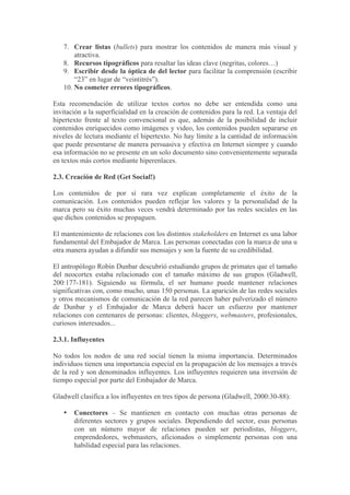7. Crear listas (bullets) para mostrar los contenidos de manera más visual y
       atractiva.
   8. Recursos tipográficos para resaltar las ideas clave (negritas, colores…)
   9. Escribir desde la óptica de del lector para facilitar la comprensión (escribir
       “23” en lugar de “veintitrés”).
   10. No cometer errores tipográficos.

Esta recomendación de utilizar textos cortos no debe ser entendida como una
invitación a la superficialidad en la creación de contenidos para la red. La ventaja del
hipertexto frente al texto convencional es que, además de la posibilidad de incluir
contenidos enriquecidos como imágenes y video, los contenidos pueden separarse en
niveles de lectura mediante el hipertexto. No hay límite a la cantidad de información
que puede presentarse de manera persuasiva y efectiva en Internet siempre y cuando
esa información no se presente en un solo documento sino convenientemente separada
en textos más cortos mediante hiperenlaces.

2.3. Creación de Red (Get Social!)

Los contenidos de por sí rara vez explican completamente el éxito de la
comunicación. Los contenidos pueden reflejar los valores y la personalidad de la
marca pero su éxito muchas veces vendrá determinado por las redes sociales en las
que dichos contenidos se propaguen.

El mantenimiento de relaciones con los distintos stakeholders en Internet es una labor
fundamental del Embajador de Marca. Las personas conectadas con la marca de una u
otra manera ayudan a difundir sus mensajes y son la fuente de su credibilidad.

El antropólogo Robin Dunbar descubrió estudiando grupos de primates que el tamaño
del neocortex estaba relacionado con el tamaño máximo de sus grupos (Gladwell,
200:177-181). Siguiendo su fórmula, el ser humano puede mantener relaciones
significativas con, como mucho, unas 150 personas. La aparición de las redes sociales
y otros mecanismos de comunicación de la red parecen haber pulverizado el número
de Dunbar y el Embajador de Marca deberá hacer un esfuerzo por mantener
relaciones con centenares de personas: clientes, bloggers, webmasters, profesionales,
curiosos interesados...

2.3.1. Influyentes

No todos los nodos de una red social tienen la misma importancia. Determinados
individuos tienen una importancia especial en la propagación de los mensajes a través
de la red y son denominados influyentes. Los influyentes requieren una inversión de
tiempo especial por parte del Embajador de Marca.

Gladwell clasifica a los influyentes en tres tipos de persona (Gladwell, 2000:30-88):

   •   Conectores – Se mantienen en contacto con muchas otras personas de
       diferentes sectores y grupos sociales. Dependiendo del sector, esas personas
       con un número mayor de relaciones pueden ser periodistas, bloggers,
       emprendedores, webmasters, aficionados o simplemente personas con una
       habilidad especial para las relaciones.
 