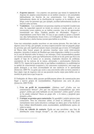 •   Expertos (maven) – Los expertos son personas que tienen la reputación de
           disponer de amplios conocimientos en un ámbito concreto y son consultados
           habitualmente en función de ese conocimiento. Los bloggers caen
           habitualmente dentro de la clasificación de expertos en la temática de sus
           blogs, como las personas que, por ejemplo, escriben habitualmente reseñas en
           Internet sobre un tema.
       •   Vendedores – Los vendedores son personas expertas en trasmitir (vender) una
           idea. Su capacidad especial no reside en conocer a mucha gente o en ser
           reconocidos como expertos en un ámbito concreto, sino en ser apasionados
           trasmitiendo sus ideas. También pueden ser aficionados, bloggers o
           emprendedores como Steve Jobs. El caso es que cuando se ponen a trasmitir
           una idea habitualmente tienen éxito y el Embajador de Marca haría bien en
           identificarlos y darles buenas razones para hablar en su favor.

Estos tres estereotipos pueden mezclarse en una misma persona. Por otro lado, en
algunos casos no hay, por ejemplo, un único (super) conector sino un pequeño grupo
de personas que está significativamente mejor conectado que el resto. El Embajador
de Marca debe buscar grupos de personas (muchas veces serán relativamente
pequeños, recuerda el número de Dumbar) que estén dispuestas a hablar (o a escribir,
en el caso de Internet) sobre la marca y sus mensajes. Estos recomendadores pueden
ser clientes satisfechos, gente que habitualmente escribe en la red, gente que lleva con
orgullo el logo de tu marca en su persona, empleados deseosos de colaborar,
suscriptores de las noticias de la marca, aficionados o profesionales (Sernovitz,
2009:72-75). Aparte de la pasión sobre lo que hablan (vendedores), la credibilidad en
su ámbito de conocimiento (expertos) y las conexiones (conectores), otro rasgo que
puede distinguir a un buen recomendador de uno mediocre es la oportunidad
(Sernovitz, 2009:78). La gente que asiste a una convención sobre un tema concreto o
hace algún viaje de negocios está en una posición mucho mejor para hablar con un
montón de gente nueva que la que no.

El Embajador de Marca debe ejecutar periódicamente planes de comunicación para
llegar a nuevos grupos de recomendadotes. Proponemos una serie de pasos
(Sernovitz, 2009:79-96):

       1. Crea un perfil de recomendador: ¿Quiénes son? ¿Cuáles son sus
          características básicas? ¿Por qué son mejores recomendadores que otros
          grupos? ¿Sobre qué están hablando en este momento? ¿Sobre quién? ¿Cómo
          se les puede contactar? Busca un grupo afín a la marca y prepárate para
          dirigirte a ellos.
       2. Consigue su permiso para contactarles. Se agradable y pídeles permiso para
          contactarles. Para las relaciones online, el email es suficiente. La gente
          normalmente tiene cierta reticencia a entregar sus datos, pero si has hecho un
          buen trabajo identificándolo como recomendador, probablemente quiera oír
          sobre tu marca
       3. Crea un vehículo de contacto. Puede ser una newsletter, una lista de
          distribución como Google Groups42, un chat privado o un blog. Cada




42
     http://groups.google.com/
 