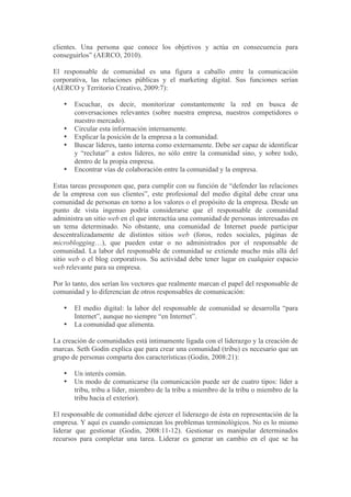 clientes. Una persona que conoce los objetivos y actúa en consecuencia para
conseguirlos” (AERCO, 2010).

El responsable de comunidad es una figura a caballo entre la comunicación
corporativa, las relaciones públicas y el marketing digital. Sus funciones serían
(AERCO y Territorio Creativo, 2009:7):

   •   Escuchar, es decir, monitorizar constantemente la red en busca de
       conversaciones relevantes (sobre nuestra empresa, nuestros competidores o
       nuestro mercado).
   •   Circular esta información internamente.
   •   Explicar la posición de la empresa a la comunidad.
   •   Buscar líderes, tanto interna como externamente. Debe ser capaz de identificar
       y “reclutar” a estos líderes, no sólo entre la comunidad sino, y sobre todo,
       dentro de la propia empresa.
   •   Encontrar vías de colaboración entre la comunidad y la empresa.

Estas tareas presuponen que, para cumplir con su función de “defender las relaciones
de la empresa con sus clientes”, este profesional del medio digital debe crear una
comunidad de personas en torno a los valores o el propósito de la empresa. Desde un
punto de vista ingenuo podría considerarse que el responsable de comunidad
administra un sitio web en el que interactúa una comunidad de personas interesadas en
un tema determinado. No obstante, una comunidad de Internet puede participar
descentralizadamente de distintos sitios web (foros, redes sociales, páginas de
microblogging…), que pueden estar o no administrados por el responsable de
comunidad. La labor del responsable de comunidad se extiende mucho más allá del
sitio web o el blog corporativos. Su actividad debe tener lugar en cualquier espacio
web relevante para su empresa.

Por lo tanto, dos serían los vectores que realmente marcan el papel del responsable de
comunidad y lo diferencian de otros responsables de comunicación:

   •   El medio digital: la labor del responsable de comunidad se desarrolla “para
       Internet”, aunque no siempre “en Internet”.
   •   La comunidad que alimenta.

La creación de comunidades está íntimamente ligada con el liderazgo y la creación de
marcas. Seth Godin explica que para crear una comunidad (tribu) es necesario que un
grupo de personas comparta dos características (Godin, 2008:21):

   •   Un interés común.
   •   Un modo de comunicarse (la comunicación puede ser de cuatro tipos: líder a
       tribu, tribu a líder, miembro de la tribu a miembro de la tribu o miembro de la
       tribu hacia el exterior).

El responsable de comunidad debe ejercer el liderazgo de ésta en representación de la
empresa. Y aquí es cuando comienzan los problemas terminológicos. No es lo mismo
liderar que gestionar (Godin, 2008:11-12). Gestionar es manipular determinados
recursos para completar una tarea. Liderar es generar un cambio en el que se ha
 