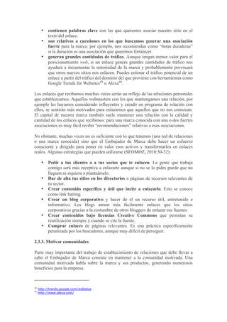 •   contienen palabras clave con las que queremos asociar nuestro sitio en el
           texto del enlace.
       •   son relativos a cuestiones en los que buscamos generar una asociación
           fuerte para la marca: por ejemplo, nos recomiendan como “botas duraderas”
           si la duración es una asociación que queremos fortalecer.
       •   generan grandes cantidades de tráfico. Aunque tengan menor valor para el
           posicionamiento web, si un enlace genera grandes cantidades de tráfico nos
           ayudará a incrementar la notoriedad de la marca y probablemente provocará
           que otros nuevos sitios nos enlacen. Puedes estimar el tráfico potencial de un
           enlace a partir del tráfico del dominio del que proviene con herramientas como
           Google Trends for Websites45 o Alexa46.

Los enlaces que recibamos muchas veces serán un reflejo de las relaciones personales
que establezcamos. Aquellos webmasters con los que mantengamos una relación, por
ejemplo les hayamos considerado influyentes y creado un programa de relación con
ellos, se sentirán más motivados para enlazarnos que aquellos que no nos conozcan.
El capital de nuestra marca también suele mantener una relación con la calidad y
cantidad de los enlaces que recibimos: para una marca conocida con una o dos fuertes
asociaciones es muy fácil recibir “recomendaciones” relativas a esas asociaciones.

No obstante, muchas veces no es suficiente con lo que tenemos (una red de relaciones
o una marca conocida) sino que el Embajador de Marca debe hacer un esfuerzo
consciente y dirigido para poner en valor esos activos y transformarlos en enlaces
reales. Algunas estrategias que pueden utilizarse (SEOMOZ, 2010:30-32):

       •   Pedir a tus clientes o a tus socios que te enlacen. La gente que trabaja
           contigo será más receptiva a enlazarte aunque si no se lo pides puede que no
           lleguen ni siquiera a planteárselo.
       •   Dar de alta tus sitios en los directorios o páginas de recursos relevantes de
           tu sector.
       •   Crear contenido específico y útil que incite a enlazarlo. Esto se conoce
           como link baiting.
       •   Crear un blog corporativo y hacer de él un recurso útil, entretenido e
           informativo. Los blogs atraen más fácilmente enlaces que los sitios
           corporativos gracias a la costumbre de otros bloggers de enlazar sus fuentes.
       •   Crear contenidos bajo licencias Creative Commons que permitan su
           reutilización siempre y cuando se cite la fuente.
       •   Comprar enlaces de páginas relevantes. Es una práctica específicamente
           penalizada por los buscadores, aunque muy difícil de perseguir.

2.3.3. Motivar comunidades

Parte muy importante del trabajo de establecimiento de relaciones que debe llevar a
cabo el Embajador de Marca consiste en mantener a la comunidad motivada. Una
comunidad motivada habla sobre la marca y sus productos, generando numerosos
beneficios para la empresa.



45
     http://trends.google.com/websites
46
     http://www.alexa.com/
 