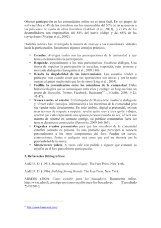 Obtener participación en las comunidades online no es tarea fácil. En los grupos de
software libre el 4% de los miembros son los responsables del 50% de las respuestas a
las peticiones de ayuda de otros miembros (Lakhani et al., 2003), y el 4% de los
desarrolladores son responsables del 88% del nuevo código y del 66% de las
correcciones (Mockus et al., 2002).

Distintos autores han investigado la manera de motivar a las comunidades virtuales
hacia la participación. Resumimos algunos consejos prácticos:

      •   Escucha. Averigua cuales son las preocupaciones de la comunidad y qué
          temas encienden más la participación.
      •   Responde, especialmente a los más participativos. Establece diálogos. Una
          forma de impulsar la participación es escuchar, responder, estar presente y
          mostrarte dialogante (Sanagustín et al., 2009:140).
      •   Resalta la singularidad de las intervenciones. Los usuarios tienden a
          participar más cuando creen que sus aportaciones son únicas y por lo tanto
          ayudan al grupo mucho más que las de otros (Ling et al., 2005).
      •   Facilita la comunicación entre los miembros de la comunidad. Dales
          herramienta para que se comuniquen entre ellos y contigo: un blog, un foro, un
          grupo de discusión, Twitter, Facebook, Basecamp47… (Godin, 2008:19-22,
          45-47).
      •   Nunca vendas, sé amable. El Embajador de Marca debe mostrarse dialogante
          y ofrecer valor (consejos, información) a los miembros de la comunidad pero
          sin vender nada directamente. En todo ámbito, digital o presencial, existen
          unas normas de etiqueta a respetar: revelar quién eres y para quién trabajas,
          apuntar que estás expresando una opinión personal cuando así sea, ofrecer una
          manera de ponerse en contacto contigo, no publicar comentarios fuera del
          tema o claramente comerciales (Sernovitz, 2009:166-169).
      •   Organiza eventos presenciales para que los miembros de la comunidad
          entablen contacto en persona. Es más probable que participen si conocen
          personalmente a los otros componentes del foro. Pueden ser cursos,
          convenciones, fiestas o cualquier otra cosas que esté en sintonía con la
          personalidad de la marca.
      •   Simplemente pídelo. A veces vale con pedirle a alguien que comente su
          opinión en el foro para obtener participación.

3. Referencias Bibliográficas:

AAKER, D. (1991). Managing the Brand Equity. The Free Press, New York.

AAKER, D. (1996). Building Strong Brands. The Free Press, New York.

ADSEOK (2008). Cómo escribir para los buscadores. Documento online.
http://www.adseok.com/tips-seo/como-escribir-para-los-buscadores/ [Consultado
25/08/2010]




47
     http://www.basecamp.com/
 