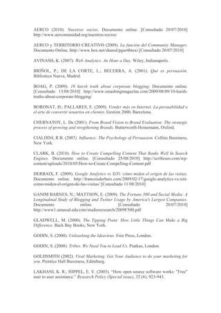 AERCO (2010). Nuestros socios. Documento online. [Consultado 20/07/2010]
http://www.aercomunidad.org/nuestros-socios/

AERCO y TERRITORIO CREATIVO (2009). La función del Community Manager.
Documento Online. http://www.box.net/shared/pgur4btexi [Consultado 20/07/2010]

AVINASH, K. (2007). Web Analytics. An Hour a Day. Wiley, Indianapolis.

BRIÑOL, P.; DE LA CORTE, L.; BECERRA, A. (2001). Qué es persuasión.
Biblioteca Nueva, Madrid.

BOAG, P. (2009). 10 harsh truth about corporate blogging. Documento online.
[Consultado 13/08/2010] http://www.smashingmagazine.com/2009/08/09/10-harsh-
truths-about-corporate-blogging/

BORONAT, D.; PALLARES, E. (2009). Vender más en Internet. La persuabilidad o
el arte de convertir usuarios en clientes. Gestión 2000, Barcelona.

CHERNATOY, L. De (2001). From Brand Vision to Brand Evaluation: The strategic
process of growing and stregthening Brands. Butterworth-Heinemann, Oxford.

CIALDINI, R.B. (2007). Influence: The Psychology of Persuasion. Collins Bussiness,
New York.

CLARK, B. (2010). How to Create Compelling Content That Ranks Well In Search
Engines. Documento online. [Consultado 25/08/2010] http://scribeseo.com/wp-
content/uploads/2010/05/How-to-Create-Compelling-Content.pdf

DERBAIX, F. (2009). Google Analytics vs XiTi: cómo miden el origen de las visitas.
Documento online. http://francoisderbaix.com/2009/02/17/google-analytics-vs-xiti-
como-miden-el-origen-de-las-visitas/ [Consultado 11/08/2010]

GANIM BARNES, N.; MATTSON, E. (2009). The Fortune 500 and Social Media: A
Longitudinal Study of Blogging and Twitter Usage by America's Largest Companies.
Documento                online.             [Consultado              20/07/2010]
http://www1.umassd.edu/cmr/studiesresearch/2009F500.pdf

GLADWELL, M. (2000). The Tipping Point: How Little Things Can Make a Big
Difference. Back Bay Books, New York.

GODIN, S. (2000). Unleashing the Ideavirus. Free Press, London.

GODIN, S. (2008). Tribes. We Need You to Lead Us. Piatkus, London.

GOLDSMITH (2002). Viral Marketing. Get Your Audience to do your marketing for
you. Prentice Hall Bussiness, Edimburg.

LAKHANI, K. R.; HIPPEL, E. V. (2003). “How open source software works: "Free"
user to user assistance.” Research Policy (Special issue), 32 (6), 923-943.
 