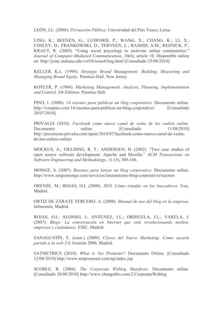 LEÓN, J.L. (2008): Persuasión Pública. Universidad del País Vasco, Leioa.

LING, K.; BEENEN, G.; LUDFORD, P.; WANG, X.; CHANG, K.; LI, X.;
COSLEY, D.; FRANKOWSKI, D.; TERVEEN, L.; RASHID, A.M.; RESNICK, P.;
KRAUT, R. (2005). “Using social psycology to motivate online communities.”
Journal of Computer-Mediated Communication, 10(4), article 10. Disponible online
en: http://jcmc.indiana.edu/vol10/issue4/ling.html [Consultado 25/08/2010]

KELLER, K.L. (1998). Strategic Brand Management: Building, Measuring and
Managing Brand Equity. Prentice-Hall, New Jersey.

KOTLER, P. (1984). Marketing Management, Analysis, Planning, Implementation
and Control, 5th Edtition. Prentice Hall.

PINO, I. (2008). 14 razones para publicar un blog corporativo. Documento online.
http://ivanpino.com/14-razones-para-publicar-un-blog-corporativo/   [Consultado
20/07/2010]

PRIVALIA (2010). Facebook como nuevo canal de venta de los outlets online.
Documento                  online.            [Consultado             11/08/2010]
http://pressroom.privalia.com/spain/2010/07/facebook-como-nuevo-canal-de-venta-
de-los-outlets-online/

MOCKUS, A.; FIELDING, R. T.; ANDERSEN, H. (2002). “Two case studies of
open source software development: Apache and Mozilla.” ACM Transactions on
Software Engineering and Methodology, 11 (3), 309-346.

MONGE, S. (2007). Razones para lanzar un blog corporativo. Documento online.
http://www.sergiomonge.com/servicios/lanzamiento-blog-corporativo/razones

ORENSE, M.; ROJAS, O.I. (2008). SEO. Cómo triunfar en los buscadores. Esic,
Madrid.

ORTIZ DE ZÁRATE TERCERO, A. (2008). Manual de uso del blog en la empresa.
Infonomía, Madrid.

ROJAS, O.I.; ALONSO, J.; ANTÚNEZ, J.L.; ORIHUELA, J.L.; VARELA, J.
(2007). Blogs: La conversación en Internet que está revolucionando medios,
empresas y ciudadanos. ESIC, Madrid.

SANAGUSTÍN, E. (coor.) (2009). Claves del Nuevo Marketing: Como sacarle
partido a la web 2.0. Gestión 2000, Madrid.

SATMETRICS (2010). What is Net Promoter? Documento Online. [Consultado
12/08/2010] http://www.netpromoter.com/np/index.jsp

SCOBLE, R. (2004). The Corporate Weblog Manifesto. Documento online.
[Consultado 28/08/2010] http://www.changethis.com/2.CorporateWeblog
 