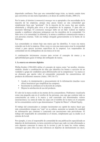 depositado confianza. Para que una comunidad tenga éxito, su interés común tiene
que convertirse en una meta inspiradora y en deseo de cambio (Godin, 2008:21).

Por lo tanto, el término (community) manager no es apropiado a las necesidades de la
mayoría de las empresas, porque muy pocas tienen ya una comunidad que
simplemente haya que “gestionar”. En la mayoría de los casos, hay que crearla,
alimentarla y dirigirla para sirva a los propósitos de la empresa. Y para ello es
necesario liderazgo. El community manager debe ser un líder. Liderar no implica
mandar o establecer relaciones jerárquicas con los miembros de la comunidad. Un
líder sirve a la comunidad, la alimenta y la anima a establecer comunicación mutua y
con personas externas. Todo ese trabajo otorgado generosamente es la fuente de su
liderazgo.

Las comunidades se reúnen bajo una marca que las identifica. A veces esa marca
coincide con la de la empresa. Otras veces se crea una marca para crear la comunidad
virtual o para apoyar acciones específicas de la empresa. Los responsables de
comunidad son los embajadores de esa marca en la red.

A continuación iniciaremos excurso para revisar el concepto de marca y su
aplicabilidad para guiar el trabajo del embajador de marca.

1. La marca en entornos digitales

Phillip Kottler (1984:482) define el concepto de marca como “un nombre, término,
símbolo, diseño o combinación de ellas que identifica los bienes o servicios de un
vendedor o grupo de vendedores para diferenciarlos de la competencia.” La marca es
un elemento que aporta valor al consumidor mejorando las características del
producto de diferentes maneras (Aaker, 1991:16-17):

   •   Ayuda a la interpretación y procesamiento de la información (muchas veces
       ofrece heurísticos que simplifican las compras).
   •   Incrementa la confianza en la decisión de compra.
   •   Mejora la satisfacción de uso del producto.

El valor de la marca reside en las mentes de los consumidores. Podríamos visualizarla
como una pequeña caja en el cerebro de las personas, una caja que contiene todo su
conocimiento en torno a la marca y está conectada con determinados valores
(asociaciones). La suma de todas las cajas con el nombre de la marca en el conjunto
de los consumidores sería lo que denominamos “Capital de Marca” o Brand Equity.

El trabajo del comunicador es siempre incrementar ese capital de marca: hacer que
más consumidores tengan esa “caja” en su cabeza, aumentar su tamaño (la cantidad
de información que contiene) o conectarla con asociaciones más provechosas. El
trabajo del responsable de comunidad es el mismo, simplemente que su medio es el
entorno de la red.

Por ejemplo, si eres el responsable de comunidad de una publicación especializada en
deportes de deslizamiento, tu tarea consistirá en hacer que cada vez más aficionados a
esos deportes conozcan la marca de la revista (y por lo tanto las visitas suban),
conseguir que para ellos sea una referencia en deportes de deslizamiento (es decir,
 