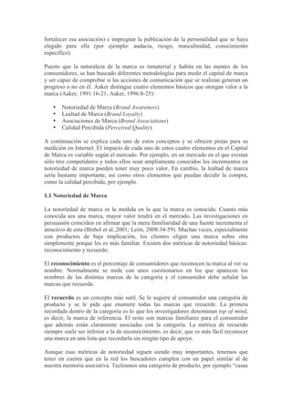 fortalecer esa asociación) e impregnar la publicación de la personalidad que se haya
elegido para ella (por ejemplo: audacia, riesgo, masculinidad, conocimiento
específico).

Puesto que la naturaleza de la marca es inmaterial y habita en las mentes de los
consumidores, se han buscado diferentes metodologías para medir el capital de marca
y ser capaz de comprobar si las acciones de comunicación que se realizan generan un
progreso o no en él. Aaker distingue cuatro elementos básicos que otorgan valor a la
marca (Aaker, 1991:16-21; Aaker, 1996:8-25):

   •   Notoriedad de Marca (Brand Awareness)
   •   Lealtad de Marca (Brand Loyalty)
   •   Asociaciones de Marca (Brand Associations)
   •   Calidad Percibida (Perceived Quality)

A continuación se explica cada uno de estos conceptos y se ofrecen pistas para su
medición en Internet. El impacto de cada uno de estos cuatro elementos en el Capital
de Marca es variable según el mercado. Por ejemplo, en un mercado en el que existan
sólo tres competidores y todos ellos sean ampliamente conocidos los incrementos en
notoriedad de marca pueden tener muy poco valor. En cambio, la lealtad de marca
sería bastante importante, así como otros elementos que puedan decidir la compra,
como la calidad percibida, por ejemplo.

1.1 Notoriedad de Marca

La notoriedad de marca es la medida en la que la marca es conocida. Cuanto más
conocida sea una marca, mayor valor tendrá en el mercado. Las investigaciones en
persuasión coinciden en afirmar que la mera familiaridad de una fuente incrementa el
atractivo de esta (Briñol et al.,2001; León, 2008:34-59). Muchas veces, especialmente
con productos de baja implicación, los clientes eligen una marca sobre otra
simplemente porque les es más familiar. Existen dos métricas de notoriedad básicas:
reconocimiento y recuerdo.

El reconocimiento es el porcentaje de consumidores que reconocen tu marca al ver su
nombre. Normalmente se mide con unos cuestionarios en los que aparecen los
nombres de las distintas marcas de la categoría y el consumidor debe señalar las
marcas que recuerda.

El recuerdo es un concepto más sutil. Se le sugiere al consumidor una categoría de
producto y se le pide que enumere todas las marcas que recuerde. La primera
recordada dentro de la categoría es lo que los investigadores denominan top of mind,
es decir, la marca de referencia. El resto son marcas familiares para el consumidor
que además están claramente asociadas con la categoría. La métrica de recuerdo
siempre suele ser inferior a la de reconocimiento, es decir, que es más fácil reconocer
una marca en una lista que recordarla sin ningún tipo de apoyo.

Aunque esas métricas de notoriedad siguen siendo muy importantes, tenemos que
tener en cuenta que en la red los buscadores cumplen con un papel similar al de
nuestra memoria asociativa. Tecleamos una categoría de producto, por ejemplo “casas
 