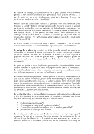 En Internet, sin embargo, los comprometidos son el grupo que más habitualmente se
presta a la participación (escribe reseñas, participa en foros, comenta artículos…) y
por lo tanto son un grupo absolutamente clave para dinamizar al resto. La
participación mantiene vivas las comunidades.

Muchas veces las comunidades virtuales se plantean como una herramienta para
fomentar la lealtad y la tarea principal del embajador de marca consiste en generar
participación en ella. Las empresas pretenden que la implicación (engangement) en
las actividades online repercuta en incrementos de lealtad por parte de sus clientes.
Por ejemplo, Privalia, el club privado de ventas online, abrió como parte de su
estrategia social una Fan Shop en Facebook y descubrió que el pedido medio se
incrementaba entre un 10% y 25% con respecto a los pedidos realizados a través de la
web (Privalia, 2010).

La lealtad también tiene diferentes métricas (Aaker, 1996:319-323). En el ámbito
comercial convencional se suelen utilizar dos: la prima de precio y la satisfacción.

La prima de precio (price premium) se define como la cantidad que pagaría un
consumidor por consumir la marca en comparación con otra marca cuyo producto
tuviera las mismas características. Por ejemplo, un cliente podría estar dispuesto a
pagar un 15% más por Coca-Cola que por Pepsi. La prima de precio puede ser
positiva o negativa y alta o baja, dependiendo de las dos marcas implicadas en la
comparación.

La prima de precio se mide simplemente preguntando a los consumidores cuánto
estarían dispuestos a pagar por la marca en comparación con otra de la competencia.
La medición se hace con respecto a otra marca o a un grupo de competidores y resulta
muy útil tener segmentado el mercado en función de su lealtad.

Esta métrica tiene varios problemas. Para ser precisos es necesario comparar la marca
con todas las demás del mercado, lo que puede resultar farragoso. Además, es muy
poco práctica cuando estamos midiendo la lealtad hacia una marca de Internet en la
que no hay transacciones económicas directas: un medio de comunicación financiado
por publicidad o una comunidad virtual de una marca off-line en cuya prima de precio
pueden incidir otros factores (publicidad, cobertura mediática, cambios en la calidad
del producto…). Pero tenemos otras métricas.

La satisfacción indica en qué medida los consumidores están satisfechos con la marca
y tiene la voluntad de seguir consumiéndola. Su medición se realiza en base a tests
muy bien estudiados y que contienen preguntas similares a estas:

   •   ¿Estás satisfecho con [marca?]?
   •   ¿El producto o servicio cumple con tus expectativas?
   •   ¿Consumirías/comprarías/leerías [marca] en la próxima oportunidad?
   •   ¿Recomendarías [marca] a otras personas?

La naturaleza de la red hace que un indicador de satisfacción concreto tenga especial
relevancia. Se trata de la respuesta a la última cuestión. La recomendación de los
clientes siempre ha sido una fuerza de crecimiento para las empresas pero, desde que
la red ha aumentado el número de personas con las que mantenemos contacto y ha
 