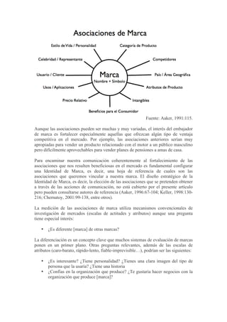 Fuente: Aaker, 1991:115.

Aunque las asociaciones pueden ser muchas y muy variadas, el interés del embajador
de marca es fortalecer especialmente aquellas que ofrezcan algún tipo de ventaja
competitiva en el mercado. Por ejemplo, las asociaciones anteriores serían muy
apropiadas para vender un producto relacionado con el motor a un público masculino
pero difícilmente aprovechables para vender planes de pensiones a amas de casa.

Para encaminar nuestra comunicación coherentemente al fortalecimiento de las
asociaciones que nos resulten beneficiosas en el mercado es fundamental configurar
una Identidad de Marca, es decir, una hoja de referencia de cuales son las
asociaciones que queremos vincular a nuestra marca. El diseño estratégico de la
Identidad de Marca, es decir, la elección de las asociaciones que se pretenden obtener
a través de las acciones de comunicación, no está cubierto por el presente artículo
pero pueden consultarse autores de referencia (Aaker, 1996:67-104; Keller, 1998:130-
216; Chernatoy, 2001:99-138, entre otros).

La medición de las asociaciones de marca utiliza mecanismos convencionales de
investigación de mercados (escalas de actitudes y atributos) aunque una pregunta
tiene especial interés:

   •   ¿Es diferente [marca] de otras marcas?

La diferenciación es un concepto clave que muchos sistemas de evaluación de marcas
ponen en un primer plano. Otras preguntas relevantes, además de las escalas de
atributos (caro-barato, rápido-lento, fiable-imprevisible…), podrían ser las siguientes:

   •   ¿Es interesante? ¿Tiene personalidad? ¿Tienes una clara imagen del tipo de
       persona que la usaría? ¿Tiene una historia
   •   ¿Confías en la organización que produce? ¿Te gustaría hacer negocios con la
       organización que produce [marca]?
 