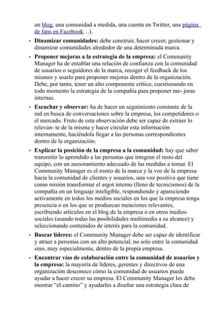 un blog, una comunidad a medida, una cuenta en Twitter, una página
de fans en Facebook…).
• Dinamizar comunidades: debe construir, hacer crecer, gestionar y
dinamizar comunidades alrededor de una determinada marca.
• Proponer mejoras a la estrategia de la empresa: el Community
Manager ha de entablar una relación de confianza con la comunidad
de usuarios o seguidores de la marca, recoger el feedback de los
mismos y usarlo para proponer mejoras dentro de la organización.
Debe, por tanto, tener un alto componente crítico, cuestionando en
todo momento la estrategia de la compañía para proponer me- joras
internas.
• Escuchar y observar: ha de hacer un seguimiento constante de la
red en busca de conversaciones sobre la empresa, los competidores o
el mercado. Fruto de esta observación debe ser capaz de extraer lo
relevan- te de la misma y hacer circular esta información
internamente, haciéndola llegar a las personas correspondientes
dentro de la organización.
• Explicar la posición de la empresa a la comunidad: hay que saber
transmitir lo aprendido a las personas que integran el resto del
equipo, con un asesoramiento adecuado de las medidas a tomar. El
Community Manager es el rostro de la marca y la voz de la empresa
hacia la comunidad de clientes y usuarios, una voz positiva que tiene
como misión transformar el argot interno (lleno de tecnicismos) de la
compañía en un lenguaje inteligible, respondiendo y apareciendo
activamente en todos los medios sociales en los que la empresa tenga
presencia o en los que se produzcan menciones relevantes,
escribiendo artículos en el blog de la empresa o en otros medios
sociales (usando todas las posibilidades multimedia a su alcance) y
seleccionando contenidos de interés para la comunidad.
• Buscar líderes: el Community Manager debe ser capaz de identificar
y atraer a personas con un alto potencial, no solo entre la comunidad
sino, muy especialmente, dentro de la propia empresa.
• Encontrar vías de colaboración entre la comunidad de usuarios y
la empresa: la mayoría de líderes, gerentes y directivos de una
organización desconoce cómo la comunidad de usuarios puede
ayudar a hacer crecer su empresa. El Community Manager les debe
mostrar “el camino” y ayudarles a diseñar una estrategia clara de
 