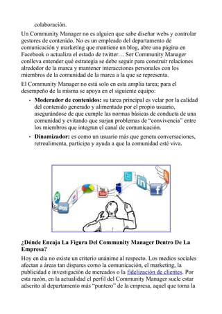 colaboración.
Un Community Manager no es alguien que sabe diseñar webs y controlar
gestores de contenido. No es un empleado del departamento de
comunicación y marketing que mantiene un blog, abre una página en
Facebook o actualiza el estado de twitter… Ser Community Manager
conlleva entender qué estrategia se debe seguir para construir relaciones
alrededor de la marca y mantener interacciones personales con los
miembros de la comunidad de la marca a la que se representa.
El Community Manager no está solo en esta amplia tarea; para el
desempeño de la misma se apoya en el siguiente equipo:
• Moderador de contenidos: su tarea principal es velar por la calidad
del contenido generado y alimentado por el propio usuario,
asegurándose de que cumple las normas básicas de conducta de una
comunidad y evitando que surjan problemas de “convivencia” entre
los miembros que integran el canal de comunicación.
• Dinamizador: es como un usuario más que genera conversaciones,
retroalimenta, participa y ayuda a que la comunidad esté viva.
¿Dónde Encaja La Figura Del Community Manager Dentro De La
Empresa?
Hoy en día no existe un criterio unánime al respecto. Los medios sociales
afectan a áreas tan dispares como la comunicación, el marketing, la
publicidad e investigación de mercados o la fidelización de clientes. Por
esta razón, en la actualidad el perfil del Community Manager suele estar
adscrito al departamento más “puntero” de la empresa, aquel que toma la
 