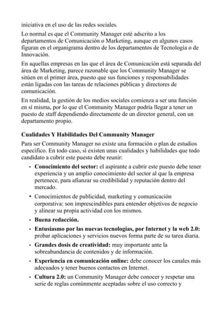 iniciativa en el uso de las redes sociales.
Lo normal es que el Community Manager esté adscrito a los
departamentos de Comunicación o Marketing, aunque en algunos casos
figuran en el organigrama dentro de los departamentos de Tecnología o de
Innovación.
En aquellas empresas en las que el área de Comunicación está separada del
área de Marketing, parece razonable que los Community Manager se
sitúen en el primer área, puesto que sus funciones y responsabilidades
están ligadas con las tareas de relaciones públicas y directores de
comunicación.
En realidad, la gestión de los medios sociales comienza a ser una función
en sí misma, por lo que el Community Manager podría llegar a tener un
puesto de staff dependiendo directamente de un director general, con un
departamento propio.
Cualidades Y Habilidades Del Community Manager
Para ser Community Manager no existe una formación o plan de estudios
específico. En todo caso, sí existen unas cualidades y habilidades que todo
candidato a cubrir este puesto debe reunir:
• Conocimiento del sector: el aspirante a cubrir este puesto debe tener
experiencia y un amplio conocimiento del sector al que la empresa
pertenece, para afianzar su credibilidad y reputación dentro del
mercado.
• Conocimientos de publicidad, marketing y comunicación
corporativa: son imprescindibles para entender objetivos de negocio
y alinear su propia actividad con los mismos.
• Buena redacción.
• Entusiasmo por las nuevas tecnologías, por Internet y la web 2.0:
probar aplicaciones y servicios nuevos forma parte de su tarea diaria.
• Grandes dosis de creatividad: muy importante ante la
sobreabundancia de contenidos y de información.
• Experiencia en comunicación online: debe conocer los canales más
adecuados y tener buenos contactos en Internet.
• Cultura 2.0: un Community Manager debe conocer y respetar una
serie de reglas comúnmente aceptadas sobre el uso correcto y
 
