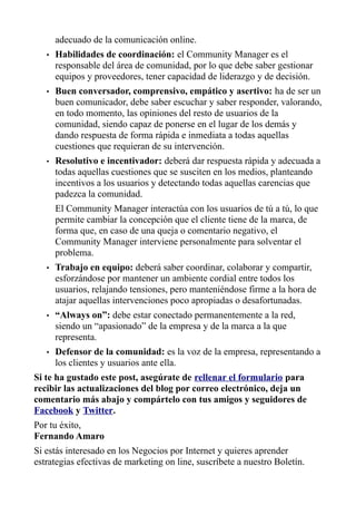 adecuado de la comunicación online.
• Habilidades de coordinación: el Community Manager es el
responsable del área de comunidad, por lo que debe saber gestionar
equipos y proveedores, tener capacidad de liderazgo y de decisión.
• Buen conversador, comprensivo, empático y asertivo: ha de ser un
buen comunicador, debe saber escuchar y saber responder, valorando,
en todo momento, las opiniones del resto de usuarios de la
comunidad, siendo capaz de ponerse en el lugar de los demás y
dando respuesta de forma rápida e inmediata a todas aquellas
cuestiones que requieran de su intervención.
• Resolutivo e incentivador: deberá dar respuesta rápida y adecuada a
todas aquellas cuestiones que se susciten en los medios, planteando
incentivos a los usuarios y detectando todas aquellas carencias que
padezca la comunidad.
El Community Manager interactúa con los usuarios de tú a tú, lo que
permite cambiar la concepción que el cliente tiene de la marca, de
forma que, en caso de una queja o comentario negativo, el
Community Manager interviene personalmente para solventar el
problema.
• Trabajo en equipo: deberá saber coordinar, colaborar y compartir,
esforzándose por mantener un ambiente cordial entre todos los
usuarios, relajando tensiones, pero manteniéndose firme a la hora de
atajar aquellas intervenciones poco apropiadas o desafortunadas.
• “Always on”: debe estar conectado permanentemente a la red,
siendo un “apasionado” de la empresa y de la marca a la que
representa.
• Defensor de la comunidad: es la voz de la empresa, representando a
los clientes y usuarios ante ella.
Si te ha gustado este post, asegúrate de rellenar el formulario para
recibir las actualizaciones del blog por correo electrónico, deja un
comentario más abajo y compártelo con tus amigos y seguidores de
Facebook y Twitter.
Por tu éxito,
Fernando Amaro
Si estás interesado en los Negocios por Internet y quieres aprender
estrategias efectivas de marketing on line, suscríbete a nuestro Boletín.
 