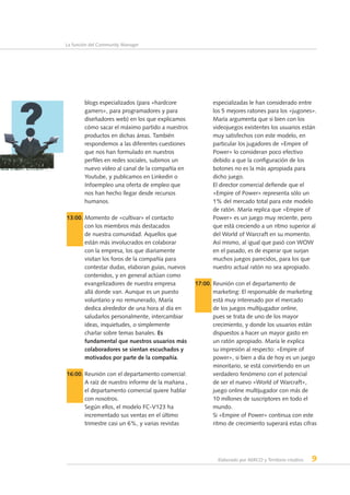 Elaborado por AERCO y Territorio creativo 9
La función del Community Manager
blogs especializados (para «hardcore
gamers», para programadores y para
diseñadores web) en los que explicamos
cómo sacar el máximo partido a nuestros
productos en dichas áreas. También
respondemos a las diferentes cuestiones
que nos han formulado en nuestros
perfiles en redes sociales, subimos un
nuevo vídeo al canal de la compañía en
Youtube, y publicamos en Linkedin o
Infoempleo una oferta de empleo que
nos han hecho llegar desde recursos
humanos.
13:00. Momento de «cultivar» el contacto
con los miembros más destacados
de nuestra comunidad. Aquellos que
están más involucrados en colaborar
con la empresa, los que diariamente
visitan los foros de la compañía para
contestar dudas, elaboran guías, nuevos
contenidos, y en general actúan como
evangelizadores de nuestra empresa
allá donde van. Aunque es un puesto
voluntario y no remunerado, María
dedica alrededor de una hora al día en
saludarlos personalmente, intercambiar
ideas, inquietudes, o simplemente
charlar sobre temas banales. Es
fundamental que nuestros usuarios más
colaboradores se sientan escuchados y
motivados por parte de la compañía.
16:00. Reunión con el departamento comercial:
A raíz de nuestro informe de la mañana ,
el departamento comercial quiere hablar
con nosotros.
Según ellos, el modelo FC-V123 ha
incrementado sus ventas en el último
trimestre casi un 6%, y varias revistas
especializadas le han considerado entre
los 5 mejores ratones para los «jugones».
María argumenta que si bien con los
videojuegos existentes los usuarios están
muy satisfechos con este modelo, en
particular los jugadores de «Empire of
Power» lo consideran poco efectivo
debido a que la configuración de los
botones no es la más apropiada para
dicho juego.
El director comercial defiende que el
«Empire of Power» representa sólo un
1% del mercado total para este modelo
de ratón. María replica que «Empire of
Power» es un juego muy reciente, pero
que está creciendo a un ritmo superior al
del World of Warcraft en su momento.
Así mismo, al igual que pasó con WOW
en el pasado, es de esperar que surjan
muchos juegos parecidos, para los que
nuestro actual ratón no sea apropiado.
17:00. Reunión con el departamento de
marketing: El responsable de marketing
está muy interesado por el mercado
de los juegos multijugador online,
pues se trata de uno de los mayor
crecimiento, y donde los usuarios están
dispuestos a hacer un mayor gasto en
un ratón apropiado. María le explica
su impresión al respecto: «Empire of
power», si bien a día de hoy es un juego
minoritario, se está convirtiendo en un
verdadero fenómeno con el potencial
de ser el nuevo «World of Warcraft»,
juego online multijugador con más de
10 millones de suscriptores en todo el
mundo.
Si «Empire of Power» continua con este
ritmo de crecimiento superará estas cifras
 
