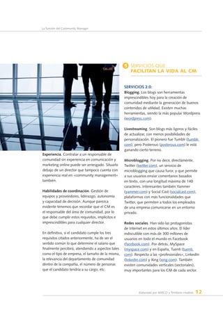Elaborado por AERCO y Territorio creativo 12
La función del Community Manager
Experiencia. Contratar a un responsable de
comunidad sin experiencia en comunicación y
marketing online puede ser arriesgado. Situarlo
debajo de un director que tampoco cuenta con
experiencia real en «community management»
también.
Habilidades de coordinación. Gestión de
equipos y proveedores, liderazgo, autonomía
y capacidad de decisión. Aunque parezca
evidente tenemos que recordar que el CM es
el responsable del área de comunidad, por lo
que debe cumplir estos requisitos, implícitos e
imprescindibles para cualquier director.
En definitiva, si el candidato cumple los tres
requisitos citados anteriormente, ha de ser el
sentido común lo que determine el salario que
finalmente percibirá, atendiendo a aspectos tales
como el tipo de empresa, el tamaño de la misma,
la relevancia del departamento de comunidad
dentro de la compañía, el número de personas
que el candidato tendría a su cargo, etc.
5 Servicios que
facilitan la vida al CM
Servicios 2.0:
Blogging. Los blogs son herramientas
imprescindibles hoy para la creación de
comunidad mediante la generación de buenos
contenidos de utilidad. Existen muchas
herramientas, siendo la más popular Wordpress
(wordpress.com).
Livestreaming. Son blogs más ligeros y fáciles
de actualizar, con menos posibilidades de
personalización. El pionero fue Tumblr (tumblr.
com), pero Posterous (posterous.com) le está
ganando cierto terreno.
Microblogging. Por no decir, directamente,
Twitter (twitter.com), un servicio de
microblogging que causa furor, y que permite
a sus usuarios enviar comentarios basados
en texto, con una longitud máxima de 140
caracteres. Interesantes también Yammer
(yammer.com) y Social Cast (socialcast.com),
plataformas con más funcionalidades que
Twitter, que permiten a todos los empleados
de una empresa comunicarse en un entorno
privado.
Redes sociales. Han sido las protagonistas
de Internet en estos últimos años. El líder
indiscutible con más de 300 millones de
usuarios en todo el mundo es Facebook
(facebook.com). Por detrás, MySpace
(myspace.com) y en España, Tuenti (tuenti.
com). Respecto a las «profesionales», LinkedIn
(linkedin.com) y Xing (xing.com). También
existen comunidades verticales (sectoriales),
muy importantes para los CM de cada sector.
 