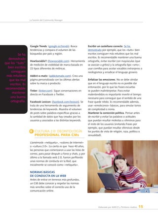 Elaborado por AERCO y Territorio creativo 15
La función del Community Manager
Google Trends: (google.es/trends). Busca
tendencias y compara el volumen de las
búsquedas por país y región.
HowSociable?: (howsociable.com). Herramienta
de medición de visibilidad de marca basada en
22 tipos diferentes de métricas.
Addict-o-matic: (addictomatic.com). Crea una
página personalizada con las últimas alertas
sobre tu marca o producto.
Tinker: (tinker.com). Sigue conversaciones en
directo en Facebook o Twitter.
Facebook Lexicon: (facebook.com/lexicon). Se
trata de una herramienta de seguimiento de
tendencias de keywords. Muestra el volumen
de posts sobre palabras específicas gracias a
la cantidad de datos que hay creados por los
usuarios y asociados a las distintas keywords.
6 Cultura 2.0: deontología
profesional para CMs
Llamémosle «netiqueta», «valores de Internet»
o «cultura 2.0». Lo cierto es que  hace 40 años,
las personas que comenzaron a usar las listas de
correo, para pasar después a foros y chats, y por
último a la llamada web 2.0, fueron perfilando
unas normas de conducta en la Red, que
inicialmente se conoció como «netiqueta».
Normas básicas
de conducta en la web
Antes de entrar en terrenos más profundos,
un CM debe conocer y respetar las normas
más sencillas sobre el correcto uso de la
comunicación online.
Escribir un castellano correcto. Se ha
demostrado por ejemplo, que los «tuits» bien
escritos consiguen más retuiteos que los mal
escritos. Es recomendable mantener una buena
ortografía, evitar escribir con mayúsculas (que
se asocian a gritos) y la ortografía tipo «sms»;
usar comillas para acotar vocablos extranjeros o
neologismos y erradicar el lenguaje grosero.
Enfatizar las emociones. No se debe olvidar
que en el lenguaje escrito no es posible dar
entonación, por lo que las frases escuetas
se pueden malinterpretar. Para evitar
malentendidos es importante invertir el tiempo
necesario para conseguir que el sentido de una
frase quede nítido. Es recomendable además,
usar «emoticonos» básicos, para simular tonos
de complicidad o ironía.
Mantener la corrección política. Pensar antes
de escribir y evitar las palabras o actitudes
que puedan resultar molestas u ofensivas para
el resto de los usuarios (evitando frases por
ejemplo, que puedan resultar ofensivas desde
los puntos de vista de religión, raza, política o
sexualidad).
Se ha
demostrado
que los “tuits”
bien escritos
consiguen
más retuiteos
que los mal
escritos. Es
recomendable
mantener
una buena
ortografía.
 