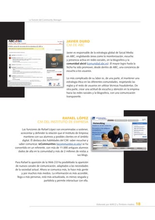 Elaborado por AERCO y Territorio creativo 18
La función del Community Manager
JAVIER duRO
CM DE ABC
Javier es responsable de la estrategia global de Social Media
en ABC, englobando áreas como la monitorización, escucha
y presencia activa en redes sociales, en la blogosfera y la
comunidad abcid (comunidad.abc.es). El mayor logro hasta la
fecha ha sido promover, desde dentro de ABC, una conciencia de
escucha a los usuarios.
Lo más complicado de su labor es, de una parte, el mantener una
estrategia ética en las diferentes comunidades, respetando las
reglas y el resto de usuarios sin utilizar técnicas fraudulentas. De
otra parte, crear una actitud de escucha y atención en la empresa
hacia las redes sociales y la blogosfera, con una comunicación
transparente.
RAfAEl lÓpEZ
CM DEL INSTITuTO DE EMPRESA
Las funciones de Rafael López van encaminadas a sostener,
acrecentar y defender la relación que el Instituto de Empresa
mantiene con sus alumnos y posibles clientes en el ámbito
digital. Él destaca dos habilidades del CM: saber escuchar y
saber comunicar. ieCommunities (iecommunities.ie.edu) se ha
convertido en un referente, con más de 11.000 antiguos alumnos
dados de alta en la comunidad y más de 2 millones de visitas a
sus blogs.
Para Rafael la aparición de la Web 2.0 ha posibilitado la aparición
de nuevos canales de comunicación, adaptados a las necesidades
de la sociedad actual. Ahora se comunica más, lo hace más gente
y por muchos más medios. La información es más accesible,
llega a más personas, está más actualizada, es menos sesgada y
partidista y permite interactuar con ella.
 