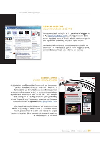 Elaborado por AERCO y Territorio creativo 20
La función del Community Manager
nATAlIA MARCOS
CM DE BLOGGERS DE EL PAÍS
Natalia Marcos es la encargada de la Comunidad de bloggers de
el País (lacomunidad.elpais.com). Anima la participación de los
lectores y propone temas de debate. Además observa y responde
a las inquietudes, peticiones y propuestas de los usuarios.
Natalia destaca la cantidad de blogs interesantes realizados por
los usuarios y el contenido que aportan dichos bloggers a la web,
permitiendo conocer mejor a los lectores y sus intereses.
lETICIA SAInZ
CM DE HONDA ESPAÑA
Leticia trabaja para Bloguzz (plataforma con la que las empresas
ponen a disposición de bloggers productos y servicios). Su
función como CM de Honda España consiste en desarrollar,
gestionar, moderar, evaluar y hacer un seguimiento detallado de
la presencia de Honda en las redes sociales. Para Leticia el mayor
éxito conseguido es «la alta participación y el seguimiento y
aceptación por parte de los usuarios», un ejemplo de ello puede
verse en la campaña «Coge tu Civic» (blog.cogetucivic.com).
El CM puede cambiar la concepción que un cliente tiene de
Honda ya que su figura interactúa con los usuarios de manera
natural, gracias al trato de tú a tú. En el caso de una queja o
comentario negativo, el CM interviene de manera personalizada
e intenta solventar el problema.
 