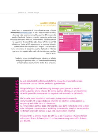 Elaborado por AERCO y Territorio creativo 22
La función del Community Manager
La web social está transformando la forma en que las empresas tienen de
relacionarse con sus clientes, existentes y potenciales.
Designar la figura de un Community Manager, para que sea la voz de la
empresa puertas afuera y la voz del cliente puertas adentro, es un movimiento
reciente que están acometiendo las empresas más innovadoras del mundo.
El CM debe tener experiencia en el sector, conocimientos reales de
comunicación 2.0 y capacidad para entender los objetivos estratégicos de la
empresa y traducirlos hacia la comunidad.
La remuneración del CM debe estar acorde a este perfil y el debate sobre si debe
estar debajo de comunicación o marketing es irrelevante, mientras sus superiores
no tengan una visión clara de lo que está ocurriendo en Internet.
Posiblemente, la primera misión del CM sea la de evangelizar y hacer entender
esto mismo dentro de la empresa. Es un buen comienzo y un montón de tarea
por delante.
JAVIER SAuRA
CM DE INFOEMPLEO
Javier Saura es responsable de Desarrollo de Negocio y CM de
infoempleo (infoempleo.com). Su día a día consiste en escuchar,
dinamizar y dar a conocer en su blog o en las diferentes redes
sociales (Facebook, Twitter, o Linkedin) los nuevos productos y
servicios que lanzan al mercado, fomentando la conversación con
los seguidores de las distintas redes. Hasta la fecha llevan 400
followers en Twitter y 500 seguidores en su grupo de Linkedin,
además de un mail «incentivador» dirigido a usuarios de su
nueva herramienta de CVs online, que ha duplicado el índice de
aperturas con respecto a los mails más formales que enviaban
hasta la fecha.
Para Javier lo más complicado de este trabajo es la falta de
tiempo para gestionar todo y la falta de entendimiento y
comprensión de estas funciones dentro de la compañía.
Conclusiones
 