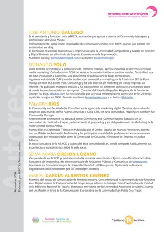 AutoresJOSÉ ANTONIO gAllEgO
Es el presidente y fundador de la AERCO, asociación que agrupa a cientos de Community Managers y
profesionales del Social Media.
Profesionalmente, ejerce como responsable de comunidades online en el BBVA, puesto que ejerció con
anterioridad en eBay.
Es licenciado en ciencias económicas y empresariales por la universidad Complutense y Master en Telecom
y Digital Business en el Instituto de Empresa (número uno de la promoción).
Mantiene su blog comunidadenlared.com y su twitter @joseantoniogall.
FERNANDO pOlO
Socio director de estrategia y operaciones de Territorio creativo, agencia española de referencia en ocial
media marketing. Cofundador en 2001 del servicio de monitorización en medios sociales, DiceLaRed, que
en 2005 evolucionó a LastInfoo, una plataforma de publicación de blogs corporativos.
Ingeniero industrial de ICAI y master en dirección comercial y marketing por la Fondation EPF de París.
Trabajó en IBM BCS (antes PwC Consulting) y ha sido director de marketing de varias empresas de
Internet. Ha publicado múltiples artículos y ha sido ponente en diferentes seminarios y congresos sobre
el uso de los medios sociales en la empresa. Co-autor del libro La Blogosfera Hispana, de la Fundación
Orange, su blog, abladias.com fue seleccionado por la revista emprendedores como uno de los 25 blogs
españoles a seguir en 2008. También mantiene fernandopolo.com y su twitter @abladias.
PALMIRA RÍOS
Es Community and Social Media Consultant en la agencia de marketing digital Genetsis, desarrollando
proyectos para marcas como Páginas Amarillas o Coca-Cola, de cuya comunidad, Happing.es, también fue
Community Manager.
Anteriormente desempeñó su actividad como Community and Communications Specialist en la
comunidad de clasificados Loquo, pertendeciente al grupo eBay y en el departamento de Marketing de la
multinacional danesa Ambu.
Palmira Ríos es Diplomada Técnica en Publicidad por el Centro Español de Nuevas Profesiones, cuenta
con un Máster en Animación Multimedia y ha participado en calidad de profesora en varios seminarios
organizados por entidades tales como la Generalitat de Cataluña, el Instituto de Empresa o unidad
Editorial.
Es socia fundadora de la AERCO y autora del blog comunidando.es, donde comparte habitualmente sus
experiencias y conocimientos sobre la web social.
SELVA MARÍA OREJÓn lOZAnO
Vicepresidenta en AERCO y profesora invitada en varias universidades. Ejerce como Directora Ejecutiva/
fundadora de onbranding. Ha sido responsable de Relaciones Públicas y Comunidad de lanetro.com.
Licenciada en Comunicación por la universitat Ramón LLull/Blanquerna; Diplomada en Business
Organization and Environment por la Cambridge university.
MARÍA gARCÍA-AlBERTOS JIMÉnEZ
Miembro del equipo de comunicación de Territorio creativo. Con anterioridad ha desempeñado sus funciones
en el Departamento de Comunicación del Grupo Anaya además de trabajar como Coordinadora de Calidad
de la Biblioteca Nacional de España. Licenciada en Historia por la universidad Autónoma de Madrid, cuenta
con un Master en Artes de la Comunicación Corporativa por la universidad San Pablo Ceu/Tracor.
Noviembre2009
ElaboradoporAERCOyTerritoriocreativo
RETUITEA ESTE WHITEPAPER
Pincha aquí para poner un post en Twitter
 
