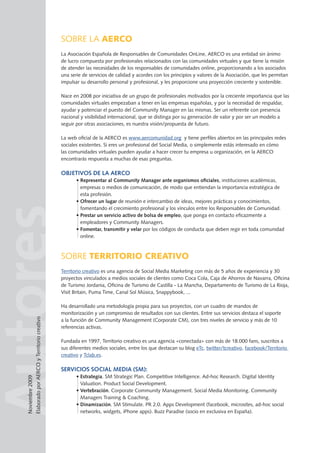 AutoresSOBRE LA AERCO
La Asociación Española de Responsables de Comunidades OnLine, AERCO es una entidad sin ánimo
de lucro compuesta por profesionales relacionados con las comunidades virtuales y que tiene la misión
de atender las necesidades de los responsables de comunidades online, proporcionando a los asociados
una serie de servicios de calidad y acordes con los principios y valores de la Asociación, que les permitan
impulsar su desarrollo personal y profesional, y les proporcione una proyección creciente y sostenible.
Nace en 2008 por iniciativa de un grupo de profesionales motivados por la creciente importancia que las
comunidades virtuales empezaban a tener en las empresas españolas, y por la necesidad de respaldar,
ayudar y potenciar el puesto del Community Manager en las mismas. Ser un referente con presencia
nacional y visibilidad internacional, que se distinga por su generación de valor y por ser un modelo a
seguir por otras asociaciones, es nuestra visión/propuesta de futuro.
La web oficial de la AERCO es www.aercomunidad.org y tiene perfiles abiertos en las principales redes
sociales existentes. Si eres un profesional del Social Media, o simplemente estás interesado en cómo
las comunidades virtuales pueden ayudar a hacer crecer tu empresa u organización, en la AERCO
encontrarás respuesta a muchas de esas preguntas.
Objetivos de la AERCO
• Representar al Community Manager ante organismos oficiales, instituciones académicas,
empresas o medios de comunicación, de modo que entiendan la importancia estratégica de
esta profesión.
• Ofrecer un lugar de reunión e intercambio de ideas, mejores prácticas y conocimientos,
fomentando el crecimiento profesional y los vínculos entre los Responsables de Comunidad.
• Prestar un servicio activo de bolsa de empleo, que ponga en contacto eficazmente a
empleadores y Community Managers.
• Fomentar, transmitir y velar por los códigos de conducta que deben regir en toda comunidad
online.
SOBRE TERRITORIO CREATIVO
Territorio creativo es una agencia de Social Media Marketing con más de 5 años de experiencia y 30
proyectos vinculados a medios sociales de clientes como Coca Cola, Caja de Ahorros de Navarra, Oficina
de Turismo Jordania, Oficina de Turismo de Castilla - La Mancha, Departamento de Turismo de La Rioja,
Visit Britain, Puma Time, Canal Sol Música, Snappybook, ...
Ha desarrollado una metodología propia para sus proyectos, con un cuadro de mandos de
monitorización y un compromiso de resultados con sus clientes. Entre sus servicios destaca el soporte
a la función de Community Management (Corporate CM), con tres niveles de servicio y más de 10
referencias activas.
Fundada en 1997, Territorio creativo es una agencia «conectada» con más de 18.000 fans, suscritos a
sus diferentes medios sociales, entre los que destacan su blog eTc, twitter/tcreativo, facebook/Territorio
creativo y Tclab.es.
Servicios Social Media (SM):
• Estrategia. SM Strategic Plan. Competitive Intelligence. Ad-hoc Research. Digital Identity
Valuation. Product Social Development.
• Vertebración. Corporate Community Management. Social Media Monitoring. Community
Managers Training  Coaching.
• Dinamización. SM Stimulate. PR 2.0. Apps Development (facebook, microsites, ad-hoc social
networks, widgets, iPhone apps). Buzz Paradise (socio en exclusiva en España).
Noviembre2009
ElaboradoporAERCOyTerritoriocreativo
 