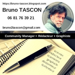 https://bruno-tascon.blogspot.com
écrivain
rédacteur
scénariste
graphiste
dessinateur
illustrateur
bruno2tascon@gmail.com
Bruno TASCON
06 81 76 39 21
Community Manager = Rédacteur + Graphiste
 