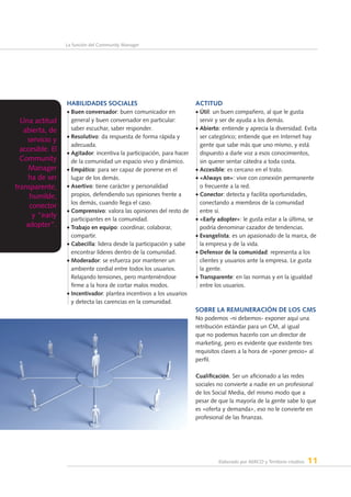 Elaborado por AERCO y Territorio creativo 11
La función del Community Manager
Habilidades sociales
• Buen conversador: buen comunicador en
general y buen conversador en particular:
saber escuchar, saber responder.
• Resolutivo: da respuesta de forma rápida y
adecuada.
• Agitador: incentiva la participación, para hacer
de la comunidad un espacio vivo y dinámico.
• Empático: para ser capaz de ponerse en el
lugar de los demás.
• Asertivo: tiene carácter y personalidad
propios, defendiendo sus opiniones frente a
los demás, cuando llega el caso.
• Comprensivo: valora las opiniones del resto de
participantes en la comunidad.
• Trabajo en equipo: coordinar, colaborar,
compartir.
• Cabecilla: lidera desde la participación y sabe
encontrar líderes dentro de la comunidad.
• Moderador: se esfuerza por mantener un
ambiente cordial entre todos los usuarios.
Relajando tensiones, pero manteniéndose
firme a la hora de cortar malos modos.
• Incentivador: plantea incentivos a los usuarios
y detecta las carencias en la comunidad.
Actitud
• Útil: un buen compañero, al que le gusta
servir y ser de ayuda a los demás.
• Abierto: entiende y aprecia la diversidad. Evita
ser categórico; entiende que en Internet hay
gente que sabe más que uno mismo, y está
dispuesto a darle voz a esos conocimientos,
sin querer sentar cátedra a toda costa.
• Accesible: es cercano en el trato.
• «Always on»: vive con conexión permanente
o frecuente a la red.
• Conector: detecta y facilita oportunidades,
conectando a miembros de la comunidad
entre sí.
• «Early adopter»: le gusta estar a la última, se
podría denominar cazador de tendencias.
• Evangelista: es un apasionado de la marca, de
la empresa y de la vida.
• Defensor de la comunidad: representa a los
clientes y usuarios ante la empresa. Le gusta
la gente.
• Transparente: en las normas y en la igualdad
entre los usuarios.
Sobre la remuneración de los CMs
No podemos -ni debemos- exponer aquí una
retribución estándar para un CM, al igual
que no podemos hacerlo con un director de
marketing, pero es evidente que existente tres
requisitos claves a la hora de «poner precio» al
perfil.
Cualificación. Ser un aficionado a las redes
sociales no convierte a nadie en un profesional
de los Social Media, del mismo modo que a
pesar de que la mayoría de la gente sabe lo que
es «oferta y demanda», eso no le convierte en
profesional de las finanzas.
Una actitud
abierta, de
servicio y
accesible. El
Community
Manager
ha de ser
transparente,
humilde,
conector
y “early
adopter”.
 