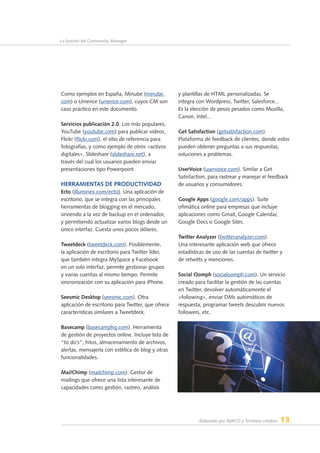 Elaborado por AERCO y Territorio creativo 13
La función del Community Manager
Como ejemplos en España, Minube (minube.
com) o Unience (unience.com), cuyos CM son
caso práctico en este documento.
Servicios publicación 2.0. Los más populares,
YouTube (youtube.com) para publicar videos,
Flickr (flickr.com), el sitio de referencia para
fotografías, y como ejemplo de otros «activos
digitales», Slideshare (slideshare.net), a
través del cual los usuarios pueden enviar
presentaciones tipo Powerpoint.
Herramientas de productividad
Ecto (illuminex.com/ecto). Una aplicación de
escritorio, que se integra con las principales
herramientas de blogging en el mercado,
sirviendo a la vez de backup en el ordenador,
y permitiendo actualizar varios blogs desde un
único interfaz. Cuesta unos pocos dólares.
Tweetdeck (tweetdeck.com). Posiblemente,
la aplicación de escritorio para Twitter líder,
que también integra MySpace y Facebook
en un solo interfaz, permite gestionar grupos
y varias cuentas al mismo tiempo. Permite
sincronización con su aplicación para iPhone.
Seesmic Desktop (seesmic.com). Otra
aplicación de escritorio para Twitter, que ofrece
características similares a Tweetdeck.
Basecamp (basecamphq.com). Herramienta
de gestión de proyectos online. Incluye lista de
“to do’s”, hitos, almacenamiento de archivos,
alertas, mensajería con estética de blog y otras
funcionalidades.
MailChimp (mailchimp.com). Gestor de
mailings que ofrece una lista interesante de
capacidades como gestión, rastreo, análisis
y plantillas de HTML personalizadas. Se
integra con Wordpress, Twitter, Salesforce...
Es la elección de pesos pesados como Mozilla,
Canon, Intel...
Get Satisfaction (getsatisfaction.com).
Plataforma de feedback de clientes, donde estos
pueden obtener preguntas a sus respuestas,
soluciones a problemas.
UserVoice (uservoice.com). Similar a Get
Satisfaction, para rastrear y manejar el feedback
de usuarios y consumidores.
Google Apps (google.com/apps). Suite
ofimática online para empresas que incluye
aplicaciones como Gmail, Google Calendar,
Google Docs o Google Sites.
Twitter Analyzer (twitteranalyzer.com).
Una interesante aplicación web que ofrece
estadísticas de uso de las cuentas de twitter y
de retwitts y menciones.
Social Oomph (socialoomph.com). Un servicio
creado para facilitar la gestión de las cuentas
en Twitter, devolver automáticamente el
«following», enviar DMs automáticos de
respuesta, programar tweets descubrir nuevos
followers, etc.
 
