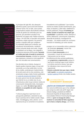 Elaborado por AERCO y Territorio creativo 4
La función del Community Manager
A principios del siglo XXI, otra alineación
planetaria ayudó a que las tesis del Cluetrain
cobraran fuerza. Por un lado, unos cuantos
programadores estaban desarrollando software
sencillo de gestión de contenidos para uso
personal, que permitiese actualizar muy
fácilmente una página web. Habían nacido los
«blogs». Por otro lado, el buscador más popular
del planeta, estaba aupando a los primeros
puestos a aquellas webs que cumplieran
los estándares fijados por la industria, que
actualizaran frecuentemente y recibieran
enlaces entrantes desde otras webs. Google
se confabuló con los blogs, y los catapultó a
las primeras posiciones del buscador, haciendo
así visible para todo el mundo la corriente de
conversaciones humanas, incluidas las empresas
que empezaron a tomarse en serio aquello de
que «los mercados eran conversaciones».
Hoy día todo esto es historia. Aunque en
España quedan empresas ciegas a lo que está
ocurriendo, ya no hay vuelta atrás. La crisis
de los medios, acelerada por el advenimiento
de la web social y de la crisis económica, está
arrastrando consigo a todo el sector publicitario.
La cuota de consumo de Internet no deja
de crecer, pero el error de esta medición es
que Internet no es un medio más. Es una
infraestructura sobre la que construir medios de
comunicación (incluyendo chats, messengers,
skypes, tv o radio). No todo el que está en
Internet, es susceptible de recibir impactos
publicitarios.
Y ahora la pregunta es qué hacer con el
presupuesto publicitario, volviendo los ojos
hacia la promesa de los medios sociales -blogs,
redes, microblogging, wikis y demás- con la
esperanza de que se conviertan en el próximo
transatlántico de la publicidad. Y por muchas
razones los medios sociales transformarán, para
mejor, la industria y, sobre todo, redefinirán la
función publicitaria. Porque el marketing en
medios sociales es bastante más amplio que
la publicidad: es publicidad, ventas, atención al
cliente, fidelización, comunicación corporativa,
desarrollo de producto, investigación de
mercados... Los medios sociales son una buena
inversión en marketing, por varias razones:
• Juegan con un consumidor activo y productor
de contenidos (prosumer), mucho más
involucrado y apasionado;
• Generan lazos emocionales con el
consumidor, a través de conversaciones e
interacciones con las marcas;
• A diferencia de otras acciones publicitarias,
son progresivos y exponenciales, porque lo
que hoy se construye sigue en pie mañana,
y el efecto viral de los mismos, hace que
los indicadores clave crezcan de forma
exponencial;
• Nuestro contenido tiene que viajar a donde
está la gente. Los websites corporativos
pierden audiencia frente a los medios sociales.
2 La Función del
Community Manager
¿Qué es un Community Manager?
Son varias las definiciones que se han utilizado
para arrojar luz sobre este perfil. Según José
Antonio Gallego, presidente de AERCO
(Asociación Española de Responsables de
Comunidades Online) el Community Manager
(CM) es «quien se encarga de cuidar y
mantener la comunidad de fieles seguidores
que la marca o empresa atraiga, y ser el nexo
Los medios
sociales
generan lazos
emocionales
con un
consumidor
activo que
es, a su vez,
productor de
contenidos.
 