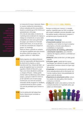 Elaborado por AERCO y Territorio creativo 10
La función del Community Manager
en menos de 24 meses. Asimismo, María
le muestra multitud de comentarios y
críticas realizados por los consumidores
donde se comenta que el FC-V123 no es
apropiado para este juego.
A la vista de estos datos, el director de
marketing toma la decisión de empezar a
trabajar en el diseño de un nuevo ratón
compatible con esta nueva generación
de juegos, que estaría en el mercado
dentro de 8 meses, en el caso de que
el ritmo de crecimiento de «Empire of
power» se mantenga.
María se ofrece a ponerle en contacto
con algunos jugadores para que conozca
de primera mano sus quejas, y les
ayuden a definir el «ratón ideal».
18:30. María organiza una videoconferencia
entre los responsables del departamento
de diseño de la empresa, y varios
miembros del Clan «Dioses del Mal», un
grupo de jugadores que se conocieron
jugando al World of Warcraft, y que
hace unos meses decidieron cambiarse
a «Empire of Power». Ambas partes
charlan sobre las diferencias entre ambos
juegos, y porqué el ratón FC-V123 no
es tan operativo con el nuevo juego.
Consensuan una serie de reuniones
semanales donde recogerán su feedback,
y posteriormente les darán a probar
una serie de prototipos para conocer su
opinión.
19:30. Con la satisfacción del trabajo bien
hecho, María da por concluida su
jornada laboral.
4 Habilidades del perfil
Aunque no exista una «carrera» o «estudio
superior» específico para ser CM, es evidente
que existen cualidades comunes deseables, que
nos podrían ayudar a seleccionar o preparar a
una persona para el puesto de CM.
Aptitudes técnicas
• Conocimiento sectorial: tiene una cierta
«expertise» en el sector en el que la empresa
desempeña su función, para afianzar la
credibilidad y la reputación.
• Conocimientos de marketing, publicidad y
comunicación corporativa: para entender
objetivos de negocio y alinear su actividad con
los mismos.
• Redacción: debe escribir bien y le debe gustar
hacerlo.
• Un punto «geek»: pasión por las nuevas
tecnologías, por Internet y la web 2.0. Probar
aplicaciones y servicios nuevos es el pan suyo
de cada día.
• Creatividad: en la economía de la atención y
de la sobreabundancia de la información, las
mentes creativas tienen más posibilidades de
ganar cuota de atención.
• Experiencia en comunicación online: conoce
los canales más adecuados y tiene buenos
contactos en Internet.
• Cultura 2.0: existen unos valores y normas de
conducta descritos en el apartado sexto, que
deben ser interiorizados.
Un CM
debe tener
conocimiento
sectorial,
redactar bien,
entender de
marketing y
comunicación,
ser creativo
y tener un
“punto geek”.
 