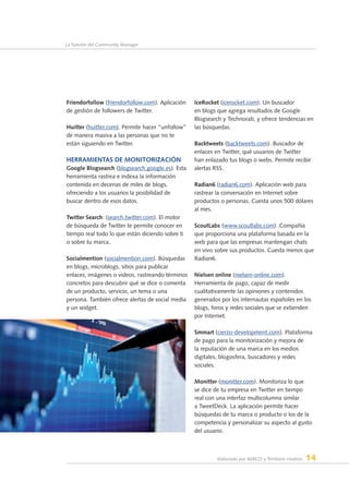 Elaborado por AERCO y Territorio creativo 14
La función del Community Manager
Friendorfollow (friendorfollow.com). Aplicación
de gestión de followers de Twitter.
Huitter (huitter.com). Permite hacer “unfollow”
de manera masiva a las personas que no te
están siguiendo en Twitter.
Herramientas de monitorización
Google Blogsearch (blogsearch.google.es). Esta
herramienta rastrea e indexa la información
contenida en decenas de miles de blogs,
ofreciendo a los usuarios la posibilidad de
buscar dentro de esos datos.
Twitter Search: (search.twitter.com). El motor
de búsqueda de Twitter te permite conocer en
tiempo real todo lo que están diciendo sobre ti
o sobre tu marca.
Socialmention (socialmention.com). Búsquedas
en blogs, microblogs, sitios para publicar
enlaces, imágenes o videos, rastreando términos
concretos para descubrir qué se dice o comenta
de un producto, servicio, un tema o una
persona. También ofrece alertas de social media
y un widget.
IceRocket (icerocket.com). Un buscador
en blogs que agrega resultados de Google
Blogsearch y Technorati, y ofrece tendencias en
las búsquedas.
Backtweets (backtweets.com). Buscador de
enlaces en Twitter, qué usuarios de Twitter
han enlazado tus blogs o webs. Permite recibir
alertas RSS.
Radian6 (radian6.com). Aplicación web para
rastrear la conversación en Internet sobre
productos o personas. Cuesta unos 500 dólares
al mes.
ScoutLabs (www.scoutlabs.com) .Compañía
que proporciona una plataforma basada en la
web para que las empresas mantengan chats
en vivo sobre sus productos. Cuesta menos que
Radian6.
Nielsen online (nielsen-online.com).
Herramienta de pago, capaz de medir
cualitativamente las opiniones y contenidos
generados por los internautas españoles en los
blogs, foros y redes sociales que se extienden
por Internet.
Smmart (cierzo-development.com). Plataforma
de pago para la monitorización y mejora de
la reputación de una marca en los medios
digitales, blogosfera, buscadores y redes
sociales.
Monitter (monitter.com). Monitoriza lo que
se dice de tu empresa en Twitter en tiempo
real con una interfaz multicolumna similar
a TweetDeck. La aplicación permite hacer
búsquedas de tu marca o producto o los de la
competencia y personalizar su aspecto al gusto
del usuario.
 