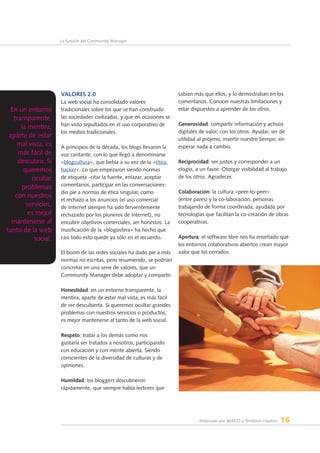 Elaborado por AERCO y Territorio creativo 16
La función del Community Manager
Valores 2.0
La web social ha consolidado valores
tradicionales sobre los que se han construido
las sociedades civilizadas, y que en ocasiones se
han visto sepultados en el uso corporativo de
los medios tradicionales.
A principios de la década, los blogs llevaron la
voz cantante, con lo que llegó a denominarse
«blogcultura», que bebía a su vez de la «ética
hacker». Lo que empezaron siendo normas
de etiqueta -citar la fuente, enlazar, aceptar
comentarios, participar en las conversaciones-
dio pie a normas de ética singular, como
el rechazo a los anuncios (el uso comercial
de Internet siempre ha sido fervientemente
rechazado por los pioneros de Internet), no
encubrir objetivos comerciales, ser honestos. La
masificación de la «blogosfera» ha hecho que
casi todo esto quede ya sólo en el recuerdo.
El boom de las redes sociales ha dado pie a más
normas no escritas, pero resumiendo, se podrían
concretar en una serie de valores, que un
Community Manager debe adoptar y compartir.
Honestidad: en un entorno transparente, la
mentira, aparte de estar mal vista, es más fácil
de ser descubierta. Si queremos ocultar grandes
problemas con nuestros servicios o productos,
es mejor mantenerse al tanto de la web social.
Respeto: tratar a los demás como nos
gustaría ser tratados a nosotros, participando
con educación y con mente abierta. Siendo
conscientes de la diversidad de culturas y de
opiniones.
Humildad: los bloggers descubrieron
rápidamente, que siempre había lectores que
sabían más que ellos, y lo demostraban en los
comentarios. Conocer nuestras limitaciones y
estar dispuestos a aprender de los otros.
Generosidad: compartir información y activos
digitales de valor, con los otros. Ayudar, ser de
utilidad al prójimo, invertir nuestro tiempo, sin
esperar nada a cambio.
Reciprocidad: ser justos y corresponder a un
elogio, a un favor. Otorgar visibilidad al trabajo
de los otros. Agradecer.
Colaboración: la cultura «peer-to-peer»
(entre pares) y la co-laboración, personas
trabajando de forma coordinada, ayudada por
tecnologías que facilitan la co-creación de obras
cooperativas.
Apertura: el software libre nos ha enseñado que
los entornos colaborativos abiertos crean mayor
valor que los cerrados.
En un entorno
transparente,
la mentira,
aparte de estar
mal vista, es
más fácil de
descubrir. Si
queremos
ocultar
problemas
con nuestros
servicios,
es mejor
mantenerse al
tanto de la web
social.
 