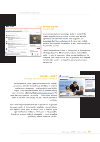 Elaborado por AERCO y Territorio creativo 18
La función del Community Manager
JAVIER DURO
CM de ABC
Javier es responsable de la estrategia global de Social Media
en ABC, englobando áreas como la monitorización, escucha
y presencia activa en redes sociales, en la blogosfera y la
comunidad abcid (comunidad.abc.es). El mayor logro hasta la
fecha ha sido promover, desde dentro de ABC, una conciencia de
escucha a los usuarios.
Lo más complicado de su labor es, de una parte, el mantener una
estrategia ética en las diferentes comunidades, respetando las
reglas y el resto de usuarios sin utilizar técnicas fraudulentas. De
otra parte, crear una actitud de escucha y atención en la empresa
hacia las redes sociales y la blogosfera, con una comunicación
transparente.
RAFAEL LÓPEZ
CM dEL INSTITUTO DE EMPRESA
Las funciones de Rafael López van encaminadas a sostener,
acrecentar y defender la relación que el Instituto de Empresa
mantiene con sus alumnos y posibles clientes en el ámbito
digital. Él destaca dos habilidades del CM: saber escuchar y
saber comunicar. ieCommunities (iecommunities.ie.edu) se ha
convertido en un referente, con más de 11.000 antiguos alumnos
dados de alta en la comunidad y más de 2 millones de visitas a
sus blogs.
Para Rafael la aparición de la Web 2.0 ha posibilitado la aparición
de nuevos canales de comunicación, adaptados a las necesidades
de la sociedad actual. Ahora se comunica más, lo hace más gente
y por muchos más medios. La información es más accesible,
llega a más personas, está más actualizada, es menos sesgada y
partidista y permite interactuar con ella.
 