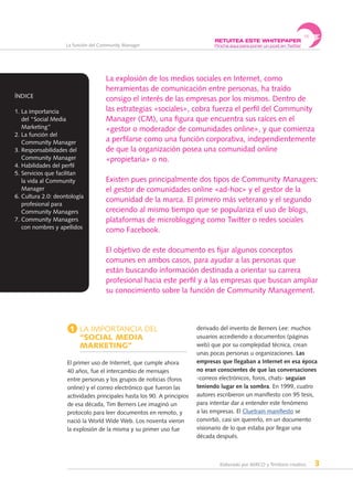 Elaborado por AERCO y Territorio creativo 3
La función del Community Manager
1 La importancia del
“Social Media
Marketing”
El primer uso de Internet, que cumple ahora
40 años, fue el intercambio de mensajes
entre personas y los grupos de noticias (foros
online) y el correo electrónico que fueron las
actividades principales hasta los 90. A principios
de esa década, Tim Berners Lee imaginó un
protocolo para leer documentos en remoto, y
nació la World Wide Web. Los noventa vieron
la explosión de la misma y su primer uso fue
derivado del invento de Berners Lee: muchos
usuarios accediendo a documentos (páginas
web) que por su complejidad técnica, crean
unas pocas personas u organizaciones. Las
empresas que llegaban a Internet en esa época
no eran conscientes de que las conversaciones
-correos electrónicos, foros, chats- seguían
teniendo lugar en la sombra. En 1999, cuatro
autores escribieron un manifiesto con 95 tesis,
para intentar dar a entender este fenómeno
a las empresas. El Cluetrain manifiesto se
convirtió, casi sin quererlo, en un documento
visionario de lo que estaba por llegar una
década después.
La explosión de los medios sociales en Internet, como
herramientas de comunicación entre personas, ha traído
consigo el interés de las empresas por los mismos. Dentro de
las estrategias «sociales», cobra fuerza el perfil del Community
Manager (CM), una figura que encuentra sus raíces en el
«gestor o moderador de comunidades online», y que comienza
a perfilarse como una función corporativa, independientemente
de que la organización posea una comunidad online
«propietaria» o no.
Existen pues principalmente dos tipos de Community Managers:
el gestor de comunidades online «ad-hoc» y el gestor de la
comunidad de la marca. El primero más veterano y el segundo
creciendo al mismo tiempo que se populariza el uso de blogs,
plataformas de microblogging como Twitter o redes sociales
como Facebook.
El objetivo de este documento es fijar algunos conceptos
comunes en ambos casos, para ayudar a las personas que
están buscando información destinada a orientar su carrera
profesional hacia este perfil y a las empresas que buscan ampliar
su conocimiento sobre la función de Community Management.
ÍNDICE
1. La importancia
del “Social Media
Marketing”
2. La función del
Community Manager
3. Responsabilidades del
Community Manager
4. Habilidades del perfil
5. Servicios que facilitan
la vida al Community
Manager
6. Cultura 2.0: deontología
profesional para
Community Managers
7. Community Managers
con nombres y apellidos
RETUITEA ESTE WHITEPAPER
Pincha aquí para poner un post en Twitter
 
