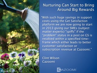 Nurturing Can Start to Bring  
                             Around Big Rewards

                    “With such huge savings in support
                     costs using the Get Satisfaction
                     platform we are now going to start
                     in 2013 giving our SMEs (subject
                     matter experts) "spiffs" if the
                     "problem" status in a post on GS is
                     resolved within a speciﬁed time-
                     frame which either leads to better
                     customer satisfaction or
                     subscription revenue at Cazoomi.”
                     
                     Clint Wilson 
                     Cazoomi 


Kriztofor, Flickr
 