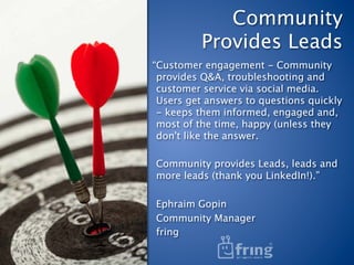Community  
          Provides Leads
“Customer engagement - Community
 provides Q&A, troubleshooting and
 customer service via social media.
 Users get answers to questions quickly
 - keeps them informed, engaged and,
 most of the time, happy (unless they
 don't like the answer.
 
 Community provides Leads, leads and
 more leads (thank you LinkedIn!).”
 
 Ephraim Gopin
 Community Manager
 fring
 