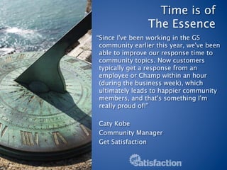 Time is of  
                The Essence
“Since I've been working in the GS
 community earlier this year, we've been
 able to improve our response time to
 community topics. Now customers
 typically get a response from an
 employee or Champ within an hour
 (during the business week), which
 ultimately leads to happier community
 members, and that's something I'm
 really proud of!”
 
 Caty Kobe
 Community Manager
 Get Satisfaction
 