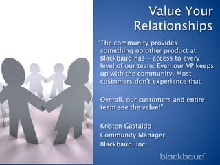 Value Your
           Relationships
“The community provides
 something no other product at
 Blackbaud has - access to every
 level of our team. Even our VP keeps
 up with the community. Most
 customers don't experience that. 
 
 Overall, our customers and entire
 team see the value!”
 
 Kristen Gastaldo
 Community Manager
 Blackbaud, Inc.
 
