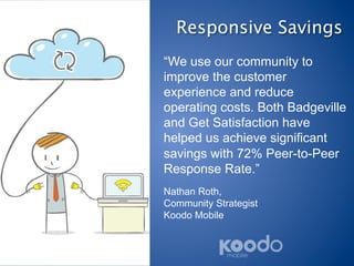 Responsive Savings
“We use our community to
improve the customer
experience and reduce
operating costs. Both Badgeville
and Get Satisfaction have
helped us achieve significant
savings with 72% Peer-to-Peer
Response Rate.”
Nathan Roth,
Community Strategist
Koodo Mobile
 