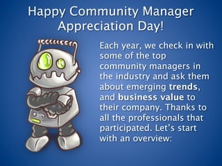 Happy Community Manager
    Appreciation Day!
         Each year, we check in with
         some of the top
         community managers in
         the industry and ask them
         about emerging trends,
         and business value to
         their company. Thanks to
         all the professionals that
         participated. Let’s start
         with an overview:
 