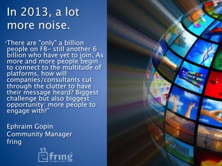 In 2013, a lot
more noise. 
“There are "only" a billion
people on FB- still another 6
billion who have yet to join. As
more and more people begin
to connect to the multitude of
platforms, how will
companies/consultants cut
through the clutter to have
their message heard? Biggest
challenge but also biggest
opportunity: more people to
engage with!”

Ephraim Gopin
Community Manager
fring
 