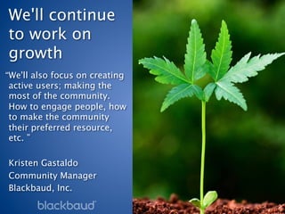 We'll continue
to work on
growth 
“We'll also focus on creating
 active users; making the
 most of the community.
 How to engage people, how
 to make the community
 their preferred resource,
 etc. ”
 
Kristen Gastaldo
Community Manager
Blackbaud, Inc.
 