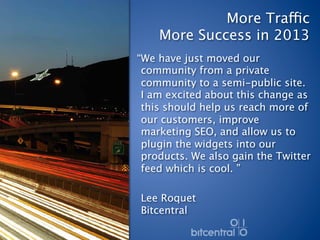 More Traffic 
    More Success in 2013
“We have just moved our
 community from a private
 community to a semi-public site.
 I am excited about this change as
 this should help us reach more of
 our customers, improve
 marketing SEO, and allow us to
 plugin the widgets into our
 products. We also gain the Twitter
 feed which is cool. ”
 
 Lee Roquet 
 Bitcentral 
 