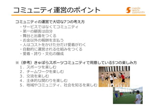 コミュニティ運営のポイント
コミュニティの運営で⼤切な7つの考え方
・サービスではなくてコミュニティ
・第一の顧客は自分
・舞台と出番をつくる
・お⾦以外の報酬を⽀払う
・人はコストをかけた分だけ愛着がわく
・自動的に運営される仕組みをつくる
・愛着・誇り・文化の醸成
※（参考）きゅぽらスポーツコミュニティで用意している5つの楽しみ方
１．スポーツを楽しむ
２．チームワークを楽しむ
３．交流を楽しむ
４．主体的な関わりを楽しむ
５．地域やコミュニティ、社会を知るを楽しむ

 