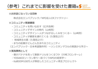 （参考）これまでに影響を受けた書籍等
※お世話になっている団体
株式会社エンパブリック／NPO法人CRファクトリー
※コミュニティ関連書籍
・コミュニティを問いなおす（広井良典）
・コミュニティデザインの時代（⼭崎亮）
・コミュニティデザイン〜⼈がつながるしくみをつくる〜（⼭崎亮）
・コミュニティが顧客を連れてくる（久繁哲之介）
・ 地域再生の罠（久繁哲之介）
・まちの起業がどんどん生まれるコミュニティ
（エンパブリック・⽇本希望製作所）〜ソンミサンマウルの実践から学ぶ〜
※実践事例として
・僕がバナナを売って算数ドリルをつくるワケ（川崎フロンターレ）
・YOSAKOIソーラン祭り〜街づくりNPOの経営学〜
・KaBOOM100万人が熱狂したコミュニティ再生プロジェクト

 