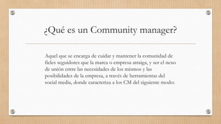 ¿Qué es un Community manager?
Aquel que se encarga de cuidar y mantener la comunidad de
fieles seguidores que la marca o e...